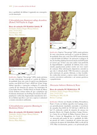 408 | Livro vermelho da flora do Brasil 
área e qualidade do hábitat é registrada em consequên-cia 
da mineração. 
Coleocephalocereus fluminensis subsp. decumbens 
(Ritter) N.P.Taylor  Zappi 
Risco de extinção: EN B1ab(iii)+2ab(iii) Þ 
Avaliador: Arthur Sérgio Mouço Valente 
Data: 15-03-2012 
Distribuição: MG 
Bioma: Mata Atlântica 
Justificativa: Espécie “Em perigo” (EN), muito próxima 
de estar criticamente ameaçada se a perda do hábitat e 
da qualidade deste não cessar. A espécie tem distribuição 
restrita, com EOO de 67 km² e AOO de 12 km². Exige 
hábitat específico e interações ecológicas. É conhecida 
a partir de três situações de ameaça, nos municípios de 
Caraí, Padre Paraíso e Teófilo Otoni, no Estado de Minas 
Gerais. Embora existam relatos de que a população seja 
localmente dominante em Inselbergs, há somente três sub-populações 
conhecidas, fragmentadas naturalmente devi-do 
ao hábitat específico, e por isso a espécie é vulnerável 
a eventos estocásticos ambientais. 
Coleocephalocereus purpureus (Buining  
Brederoo) Ritter 
Risco de extinção: EN B1ab(iii)+2ab(iii) Þ 
Avaliador: Arthur Sérgio Mouço Valente 
Data: 04-04-2012 
Distribuição: MG 
Bioma: Mata Atlântica 
Justificativa: Espécie “Em perigo” (EN), muito próxima 
de estar criticamente ameaçada se a perda do hábitat e 
da qualidade deste não cessar. Tem EOO muito limitada 
e especificidade de hábitat e de interações ecológicas. A 
área de Inselberg (hábitat favorável) dentro da EOO pode 
ser menor que 10 km², mas uma análise mais profunda 
da disponibilidade e qualidade de hábitats, bem como 
estudos populacionais podem revelar um risco maior 
de extinção. Pelas informações disponíveis, entende-se 
que não é coletada desde 1988. Encontra-se ameaçada 
pela mineração de granito. Ademais, as duas localida-des 
conhecidas tornam a espécie muito vulnerável aos 
eventos estocásticos ambientais e até mesmo genéticos 
e populacionais. 
Discocactus bahiensis Britton  Rose 
Risco de extinção: VU B2ab(ii,iii,iv) Þ 
Avaliador: Arthur Sérgio Mouço Valente 
Data: 10-02-2012 
Distribuição: BA; CE; PI 
Bioma: Caatinga 
Justificativa: Ocorre nos Estados da Bahia, Pernambuco, 
Piauí e Ceará, em hábitat específico da Caatinga, terra-ços 
periodicamente inundados associados à ocorrência 
de carnaúba. Tem EOO de 107.483 km² e AOO de 44 
km². É conhecida a partir de situações de ameaça em 
Juazeiro, Morro do Chapéu, Jacobina, Campo Formo-so 
e Sento Sé, no Estado da Bahia, Francisco Ayres, no 
Piauí, e Lavras da Mangabeira, no Ceará. Encontra- 
-se ameaçada pela perda de área e qualidade do hábi-tat, 
pressão de coleta e inundação de extensa área para 
construção da represa de Sobradinho (BA), na década de 
1970. Mais recentemente, passou a ser pressionada pela 
 