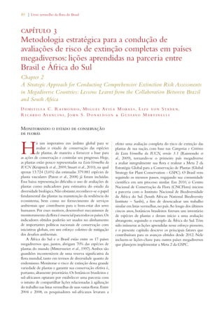 40 | Livro vermelho da flora do Brasil 
capítulo 3 
Metodologia estratégica para a condução de 
avaliações de risco de extinção completas em países 
megadiversos: lições aprendidas na parceria entre 
Brasil e África do Sul 
Chapter 2 
A Strategic Approach for Conducting Comprehensive Extinction Risk Assessments 
in Megadiverse Countries: Lessons Learnt from the Collaboration Between Brazil 
and South Africa 
Dom i t i l la C. Raimondo, Migue l Av i la Morae s , L i z e von Staden, 
Ricardo Avanc i n i , John S. Donaldson  Gustavo Mart i ne l l i 
Monitorando o estado de conservação 
de floras 
Há um imperativo em âmbito global para se 
avaliar o estado de conservação das espécies 
de plantas, de maneira a fornecer a base para 
as ações de conservação e controlar seu progresso. Hoje, 
as plantas estão pouco representadas na Lista Vermelha da 
IUCN (Krupnick et al., 2009; Stuart et al., 2010), na qual 
apenas 13.724 (3,6%) das estimadas 379.881 espécies de 
planta vasculares (Paton et al., 2008) já foram incluídas. 
Essa baixa representação dificulta o uso de avaliações de 
plantas como indicadores para estimativa do estado da 
diversidade biológica. Não obstante, reconhece-se o papel 
fundamental das plantas na manutenção da resiliência do 
ecossistema, bem como no fornecimento de serviços 
ambientais que contribuem para o bem-estar dos seres 
humanos. Por esses motivos, desenvolver mecanismos de 
monitoramento da flora é essencial para todos os países. Os 
indicadores obtidos poderão ser usados no alinhamento 
de importantes políticas nacionais de conservação com 
iniciativas globais, em um esforço coletivo de mitigação 
dos desafios ambientais. 
A África do Sul e o Brasil estão entre os 17 países 
megadiversos que, juntos, abrigam 70% das espécies de 
plantas do mundo (Mittermeier et al., 1997). Ambos são 
guardiões incontestáveis de uma reserva significativa da 
flora mundial, tanto em termos de diversidade quanto de 
endemismo. Monitorar o risco de extinção dessa grande 
variedade de plantas e garantir sua conservação efetiva é, 
portanto, altamente prioritário. Os botânicos brasileiros e 
sul-africanos optaram por estabelecer uma parceria com 
o intuito de compartilhar lições relacionadas à agilização 
do trabalho nas listas vermelhas de suas vastas floras. Entre 
2004 e 2008, os pesquisadores sul-africanos levaram a 
efeito uma avaliação completa do risco de extinção das 
plantas de sua nação, com base nas Categorias e Critérios 
da Lista Vermelha da IUCN, versão 3.1 (Raimondo et 
al., 2009), tornando-se o primeiro país megadiverso 
a avaliar integralmente sua flora e realizar a Meta 2 da 
Estratégia Global para a Conservação de Plantas (Global 
Strategy for Plant Conservation - GSPC). O Brasil vem 
seguindo os mesmos passos, engajando sua comunidade 
científica em um processo similar. Em 2010, o Centro 
Nacional de Conservação da Flora (CNCFlora) iniciou 
a parceria com o Instituto Nacional de Biodiversidade 
da África do Sul (South African National Biodiversity 
Institute – Sanbi), a fim de desencadear um trabalho 
similar em listas vermelhas, no país. Ao longo dos últimos 
cincos anos, botânicos brasileiros fizeram um inventário 
de espécies de plantas e deram início a uma avaliação 
abrangente, seguindo o exemplo da África do Sul. Têm 
sido inúmeras as lições aprendidas nesse esforço pioneiro, 
e o presente capítulo descreve os principais fatores que 
contribuíram para os avanços obtidos desde 2012. Nele 
incluem-se lições-chave para outros países megadiversos 
que planejem implementar a Meta 2 da GSPC. 
 