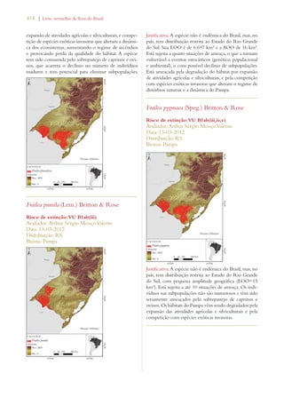 414 | Livro vermelho da flora do Brasil 
expansão de atividades agrícolas e silviculturais, e compe-tição 
de espécies exóticas invasoras que alteram a dinâmi-ca 
dos ecossistemas, aumentando o regime de incêndios 
e provocando perda da qualidade do hábitat. A espécie 
tem sido consumida pelo sobrepastejo de caprinos e ovi-nos, 
que acarreta o declínio no número de indivíduos 
maduros e tem potencial para eliminar subpopulações. 
Frailea pumila (Lem.) Britton  Rose 
Risco de extinção: VU B1ab(iii) 
Avaliador: Arthur Sérgio Mouço Valente 
Data: 13-03-2012 
Distribuição: RS 
Bioma: Pampa 
Justificativa: A espécie não é endêmica do Brasil, mas, no 
país, tem distribuição restrita ao Estado do Rio Grande 
do Sul. Sua EOO é de 6.697 km² e a AOO de 16 km². 
Está sujeita a quatro situações de ameaça, o que a tornam 
vulnerável a eventos estocásticos (genético, populacional 
e ambiental), o com possível declínio de subpopulações. 
Está ameaçada pela degradação do hábitat por expansão 
de atividades agrícolas e silviculturais, e pela competição 
com espécies exóticas invasoras que alteram o regime de 
distúrbios naturais e a dinâmica do Pampa. 
Frailea pygmaea (Speg.) Britton  Rose 
Risco de extinção: VU B1ab(iii,iv,v) 
Avaliador: Arthur Sérgio Mouço Valente 
Data: 13-03-2012 
Distribuição: RS 
Bioma: Pampa 
Justificativa: A espécie não é endêmica do Brasil, mas, no 
país, tem distribuição restrita ao Estado do Rio Grande 
do Sul, com pequena amplitude geográfica (EOO=15 
km²). Está sujeita a até 10 situações de ameaça. Os indi-víduos 
nas subpopulações não são numerosos e têm sido 
seriamente ameaçados pelo sobrepastejo de caprinos e 
ovinos. Os hábitats do Pampa vêm sendo degradados pela 
expansão das atividades agrícolas e silviculturais e pela 
competição com espécies exóticas invasoras. 
 
