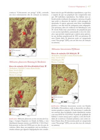 | 417 
contra-se “Criticamente em perigo” (CR), correndo 
um risco extremamente alto de extinção na natureza. 
Melocactus glaucescens Buining  Brederoo 
Risco de extinção: EN A3ce;B1ab(iii);C2a(i) Þ 
Avaliadora: Danielli Cristina Kutschenko 
Data: 16-03-2012 
Distribuição: BA 
Bioma: Caatinga 
Justificativa: Melocactus glaucescens ocorre em áreas de Caa-tinga 
e Campos Rupestres no Estado da Bahia, e tem 
distribuição bastante restrita com EOO de 1.742,10 km². 
Está presente na lista da CITES, por ser alvo da ação de 
coletores. Além disso, sua população está em declínio, e 
estudos relatam que algumas subpopulações não contabi-lizam 
#ACTACEAEs!NGIOSPERMA 
mais do que 80 indivíduos reprodutivos, o que leva 
à suspeita de que sua população não compreenda mais 
que 250 indivíduos reprodutivos. Seu hábitat vem so-frendo 
perdas resultantes da pastagem e presença de gado 
(que pode se alimentar da espécie) e pela passagem de 
queimadas. A espécie apresenta uma baixa variabilidade 
genética e um alto nível de endogamia entre subpopula-ções 
próximas, além de evidências de hibridização com 
M. ernestii. Todas essas características são prejudiciais para 
o seu sucesso reprodutivo, aumentando o risco de extin-ção, 
o que permite suspeitar que a espécie possa apresen-tar 
um declínio populacional de 50% nos próximos 20 
anos. Diante disto, M. glaucescens pode ser categorizada 
como “Em perigo” (EN), com um alto risco de extinção 
na natureza. 
Melocactus lanssensianus P.J.Braun 
Risco de extinção: EN B1b(i,iii) Þ 
Avaliadora: Danielli Cristina Kutschenko 
Data: 16-03-2012 
Distribuição: PE 
Bioma: Caatinga 
Justificativa: Melocactus lanssensianus ocorre nos Estados 
da Paraíba e Pernambuco, onde se desenvolve em aflora-mentos 
graníticos expostos. M. lanssensianus é conhecida 
em somente duas localidades, tendo distribuição restrita 
com uma EOO de 512,49 km². A perda da qualidade do 
hábitat é a maior ameaça para a espécie, e uma das locali-dades 
de ocorrência é bastante próxima a um centro ur-bano. 
Diante disso, M. lanssensianus pode ser categorizada 
como “Em perigo” (EN), com um alto risco de extinção 
na natureza. 
 