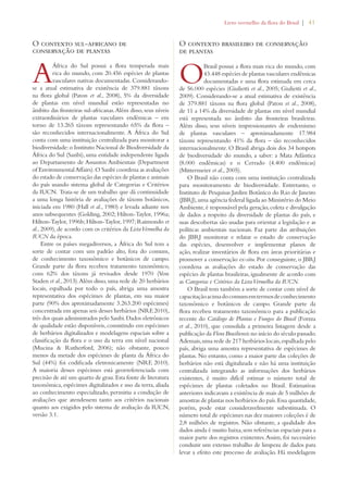 Livro vermelho da flora do Brasil | 41 
O contexto sul-africano de 
conservação de plantas 
A África do Sul possui a flora temperada mais 
rica do mundo, com 20.456 espécies de plantas 
vasculares nativas documentadas. Considerando-se 
a atual estimativa de existência de 379.881 táxons 
na flora global (Paton et al., 2008), 5% da diversidade 
de plantas em nível mundial estão representadas no 
âmbito das fronteiras sul-africanas. Além disso, seus níveis 
extraordinários de plantas vasculares endêmicas – em 
torno de 13.265 táxons representando 65% da flora – 
são reconhecidos internacionalmente. A África do Sul 
conta com uma instituição centralizada para monitorar a 
biodiversidade: o Instituto Nacional de Biodiversidade da 
África do Sul (Sanbi), uma entidade independente ligada 
ao Departamento de Assuntos Ambientais (Department 
of Environmental Affairs). O Sanbi coordena as avaliações 
do estado de conservação das espécies de plantas e animais 
do país usando sistema global de Categorias e Critérios 
da IUCN. Trata-se de um trabalho que dá continuidade 
a uma longa história de avaliações de táxons botânicos, 
iniciada em 1980 (Hall et al., 1980) e levada adiante nos 
anos subsequentes (Golding, 2002; Hilton-Taylor, 1996a; 
Hilton-Taylor, 1996b; Hilton-Taylor, 1997; Raimondo et 
al., 2009), de acordo com os critérios da Lista Vermelha da 
IUCN da época. 
Entre os países megadiversos, a África do Sul tem a 
sorte de contar com um padrão alto, fora do comum, 
de conhecimento taxonômico e botânicos de campo. 
Grande parte da flora recebeu tratamento taxonômico, 
com 62% dos táxons já revisados desde 1970 (Von 
Staden et al., 2013). Além disso, uma rede de 20 herbários 
locais, espalhada por todo o país, abriga uma amostra 
representativa dos espécimes de plantas, em sua maior 
parte (90% dos aproximadamente 3.263.200 espécimes) 
concentrada em apenas seis desses herbários (NRF, 2010), 
três dos quais administrados pelo Sanbi. Dados eletrônicos 
de qualidade estão disponíveis, consistindo em espécimes 
de herbários digitalizados e modelagens espaciais sobre a 
classificação da flora e o uso da terra em nível nacional 
(Mucina  Rutherford, 2006); não obstante, pouco 
menos da metade dos espécimes de planta da África do 
Sul (44%) foi codificada eletronicamente (NRF, 2010). 
A maioria desses espécimes está georreferenciada com 
precisão de até um quarto de grau. Esta fonte de literatura 
taxonômica, espécimes digitalizados e uso da terra, aliada 
ao conhecimento especializado, permitiu a condução de 
avaliações que atendessem tanto aos critérios nacionais 
quanto aos exigidos pelo sistema de avaliação da IUCN, 
versão 3.1. 
O contexto brasileiro de conservação 
de plantas 
O Brasil possui a flora mais rica do mundo, com 
43.448 espécies de plantas vasculares endêmicas 
documentadas e uma flora estimada em cerca 
de 56.000 espécies (Giulietti et al., 2005; Giulietti et al., 
2009). Considerando-se a atual estimativa de existência 
de 379.881 táxons na flora global (Paton et al., 2008), 
de 11 a 14% da diversidade de plantas em nível mundial 
está representada no âmbito das fronteiras brasileiras. 
Além disso, seus níveis impressionantes de endemismo 
de plantas vasculares – aproximadamente 17.984 
táxons representando 41% da flora – são reconhecidos 
internacionalmente. O Brasil abriga dois dos 34 hotspots 
de biodiversidade do mundo, a saber: a Mata Atlântica 
(8.000 endêmicas) e o Cerrado (4.400 endêmicas) 
(Mittermeier et al., 2005). 
O Brasil não conta com uma instituição centralizada 
para monitoramento de biodiversidade. Entretanto, o 
Instituto de Pesquisas Jardim Botânico do Rio de Janeiro 
(JBRJ), uma agência federal ligada ao Ministério do Meio 
Ambiente, é responsável pela geração, coleta e divulgação 
de dados a respeito da diversidade de plantas do país, e 
suas descobertas são usadas para orientar a legislação e as 
políticas ambientais nacionais. Faz parte das atribuições 
do JBRJ monitorar e relatar o estado de conservação 
das espécies, desenvolver e implementar planos de 
ação, realizar inventários de flora em áreas prioritárias e 
promover a conservação ex-situ. Por conseguinte, o JBRJ 
coordena as avaliações do estado de conservação das 
espécies de plantas brasileiras, igualmente de acordo com 
as Categorias e Critérios da Lista Vermelha da IUCN. 
O Brasil tem também a sorte de contar com nível de 
capacitação acima do comum em termos de conhecimento 
taxonômico e botânicos de campo. Grande parte da 
flora recebeu tratamento taxonômico para a publicação 
recente do Catálogo de Plantas e Fungos do Brasil (Forzza 
et al., 2010), que consolida a primeira listagem desde a 
publicação da Flora Brasiliensis no início do século passado. 
Ademais, uma rede de 217 herbários locais, espalhada pelo 
país, abriga uma amostra representativa de espécimes de 
plantas. No entanto, como a maior parte das coleções de 
herbários não está digitalizada e não há uma instituição 
centralizada integrando as informações dos herbários 
existentes, é muito difícil estimar o número total de 
espécimes de plantas coletados no Brasil. Estimativas 
anteriores indicavam a existência de mais de 5 milhões de 
amostras de plantas nos herbários do país. Essa quantidade, 
porém, pode estar consideravelmente subestimada. O 
número total de espécimes nas dez maiores coleções é de 
2,8 milhões de registros. Não obstante, a qualidade dos 
dados ainda é muito baixa, sem referências espaciais para a 
maior parte dos registros existentes. Assim, foi necessário 
conduzir um extenso trabalho de limpeza de dados para 
levar a efeito este processo de avaliação. Há modelagens 
 