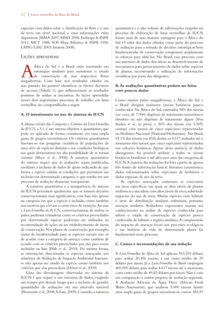 42 | Livro vermelho da flora do Brasil 
espaciais com dados sobre a classificação da flora e o uso 
da terra em nível nacional, e essas informações estão 
disponíveis (MMA 2007, MMA 2008, Embrapa  INPE 
2011, MCT 1988, SOS Mata Atlântica  INPE 1990, 
LAPIG/UFG 2003; Imazon 2008). 
Lições aprendidas 
A África do Sul e o Brasil estão investindo em 
estratégias similares para monitorar o estado 
de conservação de suas respectivas floras 
megadiversas. Com base nos resultados obtidos no 
ano passado, foi possível identificar os fatores decisivos 
de sucesso (Tabela 1), que influenciaram os resultados 
positivos de ambas as iniciativas. As lições aprendidas 
nesses dois importantes processos de trabalho em listas 
vermelhas são compartilhadas a seguir. 
A. O investimento no uso do sistema da IUCN 
A última versão das Categorias e Critérios da Lista Vermelha 
da IUCN, a 3.1, é um sistema objetivo e quantitativo, que 
pode ser aplicado de forma consistente em uma ampla 
gama de grupos taxonômicos. Os critérios quantitativos 
baseiam-se nas pesquisas científicas de populações de 
uma série de espécies distintas e nas condições biológicas 
nas quais demonstrem ter alta possibilidade de se tornar 
extintas (Mace et al., 2008). A natureza quantitativa 
do sistema requer que as avaliações sejam justificadas, 
mediante a inclusão de dados de apoio indicando de que 
forma a espécie satisfaz as condições que permitem sua 
inclusão em determinada categoria, o que resulta em um 
processo de avaliação altamente transparente. 
A natureza quantitativa e a transparência do sistema 
da IUCN permitem igualmente que se tomem decisões 
conservacionistas mais significativas, com base não apenas 
na categoria em que a espécie é incluída, como também 
nos motivos que a levam a correr risco de extinção. Ao usar 
a Lista Vermelha da IUCN, conservacionistas de ambos os 
países puderam considerar como os critérios preenchidos 
por determinada espécie poderiam ser utilizados na 
recomendação de ações ou no estabelecimento de metas 
de conservação. Nos planos de conservação, por exemplo, 
metas de biodiversidade para as espécies variam não só 
de acordo com a categoria de ameaça como também de 
acordo com os critérios preenchidos por elas para serem 
incluídas na lista (Pfab et al., 2010). Da mesma forma, 
as orientações direcionadas às espécies ameaçadas nos 
relatórios de Avaliação de Impacto Ambiental baseiam-se 
não apenas no estado da espécie como também nos 
critérios que elas preenchem (Driver et al., 2009). 
Uma das desvantagens observadas no sistema da 
IUCN é que requer o uso intensivo de dados, exigindo 
um tempo por demais longo para a inclusão de grandes 
quantidades de avaliações em um intervalo razoável 
(Brummitt et al., 2008; Schatz, 2009). Contudo, a natureza 
quantitativa e o alto volume de informações exigidos no 
processo de elaboração de listas vermelhas da IUCN 
foram uma de suas maiores vantagens para a África do 
Sul. O valor dos dados obtidos como parte do processo 
de avaliação para a tomada de decisões estratégicas bem 
fundamentadas de conservação compensou amplamente 
os esforços para obtê-los. No Brasil, esse processo com 
uso intensivo de dados deu início ao desenvolvimento de 
mecanismos para gerenciamento de dados sobre espécies 
de plantas, incentivando a utilização de informações 
científicas por parte dos dirigentes. 
B. As avaliações quantitativas podem ser feitas 
com poucos dados 
Como muitos países megadiversos, a África do Sul e 
o Brasil abrigam inúmeros táxons botânicos pouco 
conhecidos. Na África do Sul, estimados 38% dos táxons 
(ou cerca de 7.000) dispõem de tratamento taxonômico 
obsoleto ou não dispõem de tratamento algum (Von 
Staden et al., in press), e 26% dos táxons (ou 5.505) 
contam com menos de cinco espécimes representados 
no Herbário Nacional (National Herbarium). No Brasil, 
18.1% dos táxons (ou 855) dentre os 4.617 avaliados até o 
momento têm menos que cinco espécimes representados 
em coleções botânicas. Apesar dessa ausência de dados 
abrangentes, foi possível atribuir a todos os táxons 
botânicos brasileiros e sul-africanos uma das categorias da 
IUCN. A maioria das avaliações foi feita a partir de apenas 
três fontes de informação básicas: literatura taxonômica, 
dados informatizados sobre espécimes de herbários e 
dados espaciais de uso da terra. 
As espécies ameaçadas costumam se concentrar 
em áreas específicas, nas quais os altos níveis de plantas 
endêmicas coincidem com altos níveis de risco, sobretudo 
impactos do uso da terra. Muitas espécies com hábitats 
e áreas de distribuição similares enfrentam, portanto, 
ameaças similares. Avaliadores experientes usaram seu 
conhecimento na análise de espécies conhecidas para 
inferir o estado de conservação de espécies pouco 
conhecidas de hábitats e regiões similares. A compreensão 
do impacto de ameaças locais nos processos ecológicos 
e nas histórias de vida de determinada planta foi 
fundamental nesse processo. 
C. Custos e recomendações de sua redução 
A Lista Vermelha da África do Sul aplicou 593.291 dólares 
para avaliar 20.456 taxóns, a um custo médio de 29 
dólares por táxon. Já a Lista Vermelha do Brasil empregou 
460.000 dólares para avaliar 4.617 táxons até o momento, 
a um custo médio de 49,82 dólares por táxon. Não é caro 
em comparação a outros projetos de avaliação regionais. 
A Avaliação Africana da Água Doce (African Fresh 
Water Assessment), que analisou 5.000 táxons dentre 
uma ampla gama de grupos taxonômicos, custou 383,87 
 