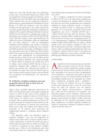 Livro vermelho da flora do Brasil | 43 
dólares por táxon (W. Darwall, dados não publicados), 
ao passo que a Lista Vermelha Europeia, que avaliou 5.600 
taxa, igualmente de diversos grupos taxonômicos, custou 
239 dólares por táxon (M. Biltz, dados não publicados). 
Outras estimativas do custo de condução de avaliação de 
plantas chegam a aproximadamente 440 dólares por táxon 
(Stuart et al., 2010); não obstante, o custo da avaliação 
da África do Sul aproximou-se dos valores tipicamente 
incorridos quando há grande contribuição voluntária nas 
avaliações. Por exemplo, a Avaliação Global de Cicadáceas 
(Global Cycad Assessment), conduzida pelo Grupo de 
Especialistas em Cicadáceas da SSC/IUCN (IUCN/SSC 
Cycad Specialist Group) custou aproximadamente 26 
dólares por táxon (J. Donaldson, dados não publicados). 
No caso dessas avaliações, o valor das contribuições 
voluntárias não foi estimado, o que ressalta o custo baixo 
real associado às avaliações sul-africanas. Uma avaliação 
de famílias de plantas selecionadas em Madagascar custou, 
até o momento, menos que 30 dólares por táxon (Schatz, 
2009). Desse modo, prevemos que as avaliações de plantas 
em outros países megadiversos em desenvolvimento 
também possam ser feitas a baixo custo. Na África do Sul, 
o custo das avaliações diminuiu com o tempo, baixando 
de 158,25 dólares no primeiro ano (2004) para 39,72 
no último ano de avaliação (2008). Tal fato se deveu à 
experiência adquirida pelos avaliadores ao longo do 
projeto, que permitiu que avaliassem mais espécies em 
um período de tempo mais curto. No Brasil, espera-se 
que o mesmo aconteça, porém mais por causa da redução 
nos investimentos em infraestrutura e do aumento da 
capacitação. 
D. Avaliações completas asseguram que uma 
proporção maior de flora se torne foco de 
atenção conservacionista 
Todas as listas vermelhas elaboradas anteriormente na 
África do Sul avaliaram apenas uma pequena proporção 
(menos de 20%) da flora nativa. Como resultado da 
primeira avaliação completa de todos os 20.456 táxons, 
2.045 táxons de interesse para conservação foram 
acrescidos à lista vermelha pela primeira vez. Desses, 942 
estavam ameaçados de extinção. A maioria deles já era, do 
ponto de vista histórico, de interesse para conservação, 
porém nunca tinha sido avaliada antes. Muitos táxons 
ameaçados ou de interesse para conservação são 
negligenciados quando se conduzem apenas avaliações 
seletivas. 
Um argumento usado com frequência contra as 
avaliações completas é que seria um desperdício de 
esforço tentar avaliar todas as espécies, quando ainda se 
conhece pouquíssimo a respeito da maioria para que se 
tenham dados que permitam sua análise de acordo com 
os critérios. A condução de uma avaliação completa 
permitiu que a África do Sul identificasse quais eram 
as principais lacunas de conhecimento botânico, o que 
levou à priorização da pesquisa taxonômica (Von Staden 
et al., 2013). 
Ao se comparar a proporção de táxons ameaçados 
na África do Sul com os de outros países megadiversos, 
o impacto de programas de avaliação sólidos é notório. 
Esse país, tal como outros megadiversos que conduziram 
avaliações de táxons endêmicos usando as Categorias 
e Critérios da IUCN, versão 3.1, apresentam uma alta 
proporção (10 %) de táxons ameaçados. Outros países 
megadiversos, tais como a Austrália (20.148 taxa) e 
o Brasil (43.448 taxa), que ainda não levaram a efeito 
programas de avaliação sólidos, sinalizaram porcentagens 
bem menores de sua flora como ameaçadas, somente 4% 
e 1%, respectivamente (Chapman, 2009; [Floradobrasil]; 
Griffin  Hilton-Taylor, 2008). Por esse motivo, o Brasil 
decidiu iniciar uma avaliação completa de toda a sua 
flora. A apresentada nesta obra é o primeiro estágio desse 
projeto e abarca as avaliações padronizadas de acordo com 
as Categorias e Critérios da IUCN, versão 3.1, das espécies já 
incluídas em diferentes versões da lista vermelha oficial, 
publicada pelo Ministério do Meio Ambiente. 
Conclusão 
A experiência sul-africana demonstra que é possível 
avaliar um grupo extenso de táxons, tal qual a 
flora de um país megadiverso, usando o padrão 
internacional do sistema da lista vermelha da IUCN. As 
lições aprendidas nesse processo foram compartilhadas 
com os brasileiros e usadas para desencadear o processo 
de avaliação do risco de extinção da flora do Brasil. A 
metodologia adotada pode ser empregada por outros 
países megadiversos, poupando gastos e ajudando a 
tornar o processo de avaliação de risco de extinção 
da flora mais impactante para as ações de conservação 
locais. Em geral, esse processo teve um impacto 
positivo nos esforços conservacionistas e permitiu 
que a África do Sul confrontasse seus relatórios com 
indicadores globais. Como resultado, o Brasil investiu 
no desenvolvimento de um sistema de informações para 
garantir o gerenciamento de dados e facilitar o processo 
de elaboração de lista vermelha. Encorajamos outros 
países megadiversos a conduzir avaliações completas do 
estado de conservação, sobretudo de plantas, usando o 
sistema da IUCN, versão 3.1. 
 