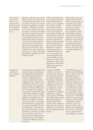 Livro vermelho da flora do Brasil | 45 
4. Desenvolvi-mento 
de um 
sistema de ge-renciamento 
de 
dados que atenda 
às necessidades 
de conservação 
locais 
Quando se avalia uma vasta quanti-dade 
de espécies, um sistema de ge-renciamento 
de dados pode ser um 
mecanismo crucial para a economia 
de tempo. A agilidade na captação 
de dados e a facilidade de navega-ção 
são fatores decisivos para que se 
concluam as avaliações com rapidez. 
Um sistema de gerenciamento de 
dados desenvolvido para atender 
às necessidades nacionais deve ser 
planejado de maneira a interagir 
com as fontes de informações já 
existentes no país. Dessa forma, a 
seleção de uma quantidade limi-tada 
de campos de dados a serem 
exibidos em um único formulário 
permite que se conclua uma grande 
quantidade de avaliações em curto 
período de tempo. 
A África do Sul desenvol-veu 
seu próprio Banco de 
Dados Relacional, estru-turado 
para ser compatível 
com o banco de dados 
do SIS IUCN. As infor-mações 
taxonômicas, tais 
como nomes científicos, 
características da história de 
vida das plantas e países de 
ocorrência foram automa-ticamente 
importadas do 
Sistema Computadorizado 
de Informações do Her-bário 
Nacional (National 
Herbarium Computeri-zed 
Information System 
- PRECIS) da África do 
Sul, o que permitiu uma 
economia significativa de 
tempo. Na África do Sul, 
nem todos os dados foram 
captados de acordo com as 
especificações da IUCN; as 
exigências nacionais tive-ram 
prioridade. 
O Brasil desenvolveu seu 
próprio sistema de infor-mação, 
estruturado para ser 
compatível com o banco 
de dados do SIS IUCN. 
No entanto, o sistema 
atende principalmente 
às necessidades nacionais 
estabelecidas pelo Minis-tério 
do Meio Ambiente, 
sobretudo no que tange aos 
padrões de documentação. 
Os nomes científicos são 
automaticamente impor-tados 
do sistema Flora do 
Brasil, o que permite uma 
economia significativa de 
tempo. 
5. Aprimorar a 
comunicação 
entre cientistas e 
dirigentes 
Os problemas de comunicação entre 
cientistas e dirigentes relacionam-se 
com frequência aos perfis distintos 
desses dois profissionais. Enquan-to 
muitos cientistas discutem os 
conceitos controversos de espécie, 
os dirigentes usam as espécies como 
unidade básica chave para a conser-vação. 
É evidente que o período de 
tempo necessário para definição do 
que é uma espécie, quer enquanto 
conceito, quer enquanto delimitação 
de determinada entidade taxonômi-ca, 
deve ser bem maior que o dispo-nibilizado 
a um dirigente para que 
decida, por exemplo, se construirá 
ou não uma estrada em uma região 
silvestre. Entretanto, o engajamento 
de cientistas nos trabalhos em Listas 
Vermelhas facilita a concordância, 
por um lado, em relação a conceitos 
taxonômicos e, por outro, em relação 
aos seus respectivos riscos de ex-tinção. 
Os táxons incluídos na Lista 
Vermelha poderão então subsidiar 
as decisões dos dirigentes quanto ao 
uso da terra. 
A equipe do SANBI 
conduziu uma série de 
entrevistas para coletar da-dos 
sobre espécies. Visitou 
especialistas em plantas e 
fez perguntas relacionadas 
à distribuição, às relações 
ecológicas, às ameaças e às 
necessidades de conserva-ção. 
Organizou reuniões 
de cunho técnico para 
compartilhar os resultados 
preliminares e manter a 
coesão da rede. O SANBI 
disponibiliza dados espaciais 
das plantas incluídas na 
Lista Vermelha aos diri-gentes 
da esfera ambiental 
responsáveis pelo aporte de 
informações que subsidiem 
decisões relacionadas ao uso 
da terra. 
O CNCFlora criou uma 
plataforma de trabalho para 
apoiar a rede, por meio da 
administração de cre-denciais 
de trabalho, da 
disponibilização de ferra-mentas 
de comunição e do 
fornecimento de soluções 
tecnológicas para acelerar 
o processamento de dados. 
Essa rede pode ser usada 
pelos especialistas no pro-cessamento 
de suas próprias 
informações. O CNCFlora 
também é responsável pela 
apresentação de resultados 
ao Ministério do Meio 
Ambiente e pela coor-denação 
de uma revisão 
periódica da Lista Vermelha. 
Desse modo, o CNCFlora 
exerce o papel de ponte 
entre dirigentes e cientistas. 
 