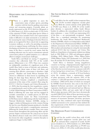 46 | Livro vermelho da flora do Brasil 
Monitoring the Conservation Status 
of Floras 
There is a global imperative to assess the 
conservation status of plant species, providing 
countries with the basis for guiding conservation 
actions and measuring progress. Currently plants are 
poorly represented on the IUCN Red List (Krupnick et 
al., 2009; Stuart et al., 2010), in which only 13,724 (3,6%) 
of the estimated 379,881 vascular plant species (Paton et 
al., 2008) have been included. Such a low representation 
makes it difficult to use plant assessments as an indicator 
for measuring the status of biological diversity. However, 
plants are recognized for their critical role in supporting 
ecosystem resilience, as well as for providing ecosystem 
services to support human well-being. For these reasons, 
developing mechanisms for monitoring the conservation 
status of the flora is crucial for every nation. And the 
resulting indicators may be used to mainstream national 
conservation policies to global initiatives, in a collective 
effort to mitigate environment challenges. 
South Africa and Brazil are among 17 megadiverse 
countries that collectively hold 70% of the world’s 
species (Mittermeier et al., 1997). These two countries 
are indisputable custodians of a significant store of the 
world’s flora, both in terms of diversity and endemism. 
Monitoring the threat status of these rich floras and 
ensuring their effective conservation is therefore a high 
priority. Brazilian and South African botanists have 
chosen to collaborate to share lessons in expediting red 
listing for their large floras. Between 2004 and 2008, 
South African botanists completed a comprehensive 
assessment of the status of the country’s flora using the 
IUCN 3.1 Red List Categories and Criteria (Raimondo et 
al., 2009), thus becoming the first megadiverse country 
to comprehensively assess its flora and to achieve Target 
2 of the Global Strategy for Plant Conservation (GSPC). 
Brazil is following the same steps and has engaged its 
scientific community in a similar process. In 2010 the 
Brazilian National Centre for Plant Conservation 
(CNCFlora) started collaborating with the South African 
National Biodiversity Institute (SANBI), aiming to 
trigger a similar red listing process in the country. During 
the last five years Brazilian botanists produced a checklist 
of plant species and started a comprehensive assessment 
following the South African example. There were many 
lessons learnt throughout this pioneering effort and the 
present chapter communicates the critical success factors 
that allowed advances made since 2012. It also includes 
key lessons for other megadiverse countries that plan to 
implement Target 2 of the GSPC. 
The South African Plant Conservation 
Context 
South Africa has the world’s richest temperate flora, 
with 20,456 recorded indigenous vascular plant 
taxa. With the current estimate of the global flora 
at 379,881 taxa (Paton et al., 2008), 5% of the world’s 
plant diversity is represented within South African 
borders. In addition, the extraordinary levels of vascular 
plant endemism — some 13,265 taxa representing 65% 
of the flora — are internationally recognized. South 
Africa has a centralized institution for monitoring 
biodiversity: the South African National Biodiversity 
Institute (SANBI), which is an independent entity linked 
to the Department of Environmental Affairs. SANBI co-ordinates 
assessments of the conservation status of South 
African plant and animal species using the internationally 
endorsed IUCN Red List Categories and Criteria. This 
builds on a long history of assessments of plant taxa dating 
back to 1980 (Hall et al., 1980) and subsequent updates 
(Golding, 2002; Hilton-Taylor, 1996a; Hilton-Taylor, 
1996b; Hilton-Taylor, 1997; Raimondo et al., 2009) that 
have all used the IUCN Red Listing criteria of the time. 
South Africa is fortunate among megadiverse 
countries in having a disproportionately high level of 
taxonomic expertise and field botanists. The majority 
of the flora has received taxonomic treatment with 62% 
of taxa having been revised since 1970 (Von Staden et 
al., 2013). In addition, a network of 20 local herbaria 
across the country house a representative sample 
of plant specimens, with the majority (90% of the 
country’s c. 3,263,200 specimens) concentrated in only 
six herbaria (NRF, 2010), three of which are managed 
by SANBI. Good electronic data exist in the form of 
digitized herbarium specimens and spatial layers for 
vegetation classification and national land use (Mucina 
 Rutherford, 2006), and just under half of South 
Africa’s plant specimens (44%) have been electronically 
encoded (NRF, 2010). Most of these specimens are geo-referenced 
to at least a quarter degree square level. This 
resource of taxonomic literature, electronic specimens 
and land use data, combined with expert knowledge, 
enabled assessments to be carried out that satisfied the 
data requirements of the IUCN 3.1 assessment system 
and national requirements. 
The Brazilian Plant Conservation 
Context 
Brazil has the world’s richest flora, with 43,448 
recorded indigenous vascular plant taxa and 
an estimated flora composed of nearly 56,000 
species (Giulietti et al., 2005; Giulietti et al., 2009). With 
the current estimate of the global flora at 379,881 taxa 
(Paton et al., 2008), 11-14% of the world’s plant diversity 
 