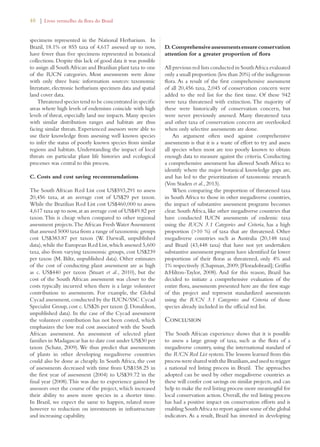 48 | Livro vermelho da flora do Brasil 
specimens represented in the National Herbarium. In 
Brazil, 18.1% or 855 taxa of 4,617 assessed up to now, 
have fewer than five specimens represented in botanical 
collections. Despite this lack of good data it was possible 
to assign all South African and Brazilian plant taxa to one 
of the IUCN categories. Most assessments were done 
with only three basic information sources: taxonomic 
literature, electronic herbarium specimen data and spatial 
land cover data. 
Threatened species tend to be concentrated in specific 
areas where high levels of endemism coincide with high 
levels of threat, especially land use impacts. Many species 
with similar distribution ranges and habitats are thus 
facing similar threats. Experienced assessors were able to 
use their knowledge from assessing well known species 
to infer the status of poorly known species from similar 
regions and habitats. Understanding the impact of local 
threats on particular plant life histories and ecological 
processes was central to this process. 
C. Costs and cost saving recommendations 
The South African Red List cost US$593,291 to assess 
20,456 taxa, at an average cost of US$29 per taxon. 
While the Brazilian Red List cost US$460,000 to assess 
4,617 taxa up to now, at an average cost of US$49.82 per 
taxon. This is cheap when compared to other regional 
assessment projects. The African Fresh Water Assessment 
that assessed 5000 taxa from a range of taxonomic groups 
cost US$383.87 per taxon (W. Darwall, unpublished 
data), while the European Red List, which assessed 5,600 
taxa, also from varying taxonomic groups, cost US$239 
per taxon (M. Biltz, unpublished data). Other estimates 
of the cost of conducting plant assessment are as high 
as c. US$440 per taxon (Stuart et al., 2010), but the 
cost of the South African assessment was closer to the 
costs typically incurred when there is a large volunteer 
contribution to assessments. For example, the Global 
Cycad assessment, conducted by the IUCN/SSC Cycad 
Specialist Group, cost c. US$26 per taxon (J. Donaldson, 
unpublished data). In the case of the Cycad assessment 
the volunteer contribution has not been costed, which 
emphasizes the low real cost associated with the South 
African assessment. An assessment of selected plant 
families in Madagascar has to date cost under US$30 per 
taxon (Schatz, 2009). We thus predict that assessments 
of plants in other developing megadiverse countries 
could also be done as cheaply. In South Africa, the cost 
of assessments decreased with time from US$158.25 in 
the first year of assessment (2004) to US$39.72 in the 
final year (2008). This was due to experience gained by 
assessors over the course of the project, which increased 
their ability to assess more species in a shorter time. 
In Brazil, we expect the same to happen, related more 
however to reduction on investments in infrastructure 
and increasing capability. 
D. Comprehensive assessments ensure conservation 
attention for a greater proportion of flora 
All previous red lists conducted in South Africa evaluated 
only a small proportion (less than 20%) of the indigenous 
flora. As a result of the first comprehensive assessment 
of all 20,456 taxa, 2,045 of conservation concern were 
added to the red list for the first time. Of these 942 
were taxa threatened with extinction. The majority of 
these were historically of conservation concern, but 
were never previously assessed. Many threatened taxa 
and other taxa of conservation concern are overlooked 
when only selective assessments are done. 
An argument often used against comprehensive 
assessments is that it is a waste of effort to try and assess 
all species when most are too poorly known to obtain 
enough data to measure against the criteria. Conducting 
a comprehensive assessment has allowed South Africa to 
identify where the major botanical knowledge gaps are, 
and has led to the prioritization of taxonomic research 
(Von Staden et al., 2013). 
When comparing the proportion of threatened taxa 
in South Africa to those in other megadiverse countries, 
the impact of substantive assessment programs becomes 
clear. South Africa, like other megadiverse countries that 
have conducted IUCN assessments of endemic taxa 
using the IUCN 3.1 Categories and Criteria, has a high 
proportion (10 %) of taxa that are threatened. Other 
megadiverse countries such as Australia (20,148 taxa) 
and Brazil (43,448 taxa) that have not yet undertaken 
substantive assessment programs have identified far lower 
proportions of their floras as threatened, only 4% and 
1% respectively (Chapman, 2009; [Floradobrasil]; Griffin 
Hilton-Taylor, 2008). And for this reason, Brazil has 
decided to initiate a comprehensive evaluation of the 
entire flora, assessments presented here are the first stage 
of this project and represent standardized assessments 
using the IUCN 3.1 Categories and Criteria of those 
species already included in the official red list. 
Conclusion 
The South African experience shows that it is possible 
to assess a large group of taxa, such as the flora of a 
megadiverse country, using the international standard of 
the IUCN Red List system. The lessons learned from this 
process were shared with the Brazilians, and used to trigger 
a national red listing process in Brazil. The approaches 
adopted can be used by other megadiverse countries as 
these will confer cost savings on similar projects, and can 
help to make the red listing process more meaningful for 
local conservation action. Overall, the red listing process 
has had a positive impact on conservation efforts and is 
enabling South Africa to report against some of the global 
indicators. As a result, Brazil has invested in developing 
 