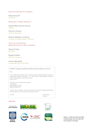 República Federativa do Brasil 
Dilma Rousseff 
Presidenta 
Ministério do Meio Ambiente 
Izabella Mônica Vieira Teixeira 
Ministra 
Francisco Gaetani 
Secretário Executivo 
Roberto Brandão Cavalcanti 
Secretário de Biodiversidade e Florestas 
Instituto de Pesquisas 
Jardim Botânico do Rio de Janeiro 
Samyra Crespo 
Presidente 
Rogério Gribel 
Diretor de pesquisas 
Gustavo Martinelli 
Coordenador Geral CNCFlora 
CIP-Brasil. Catalogação na publicação Sindicato Nacional dos Editores de Livros, RJ 
L762 
Livro vermelho da flora do Brasil / texto e organização Gustavo Martinelli, Miguel Avila Moraes; 
tradução Flávia Anderson, Chris Hieatt. - 1. ed. - Rio de Janeiro : Andrea Jakobsson: Instituto de 
Pesquisas Jardim Botânico do Rio de Janeiro, 2013. 
1100 p. ; 30 cm. 
Tradução de: Livro vermelho da flora do Brasil 
Inclui apêndice 
Inclui bibliografia e índice 
ISBN 978 85 88742 58 1 
1. Plantas - Brasil. 2. Botânica - Brasil - Obras ilustradas. I. Instituto de Pesquisas Jardim Botânico 
do Rio de Janeiro. II. Centro Nacional de Conservação da Flora. 
13-05261 CDD: 581.981 
APOIOS 
CDU: 58 
Página 1: Coleta de amostra da família 
Lentibulariaceae, Serra do Aracá, AM 
Foto: Eduardo P. Fernandez 
 