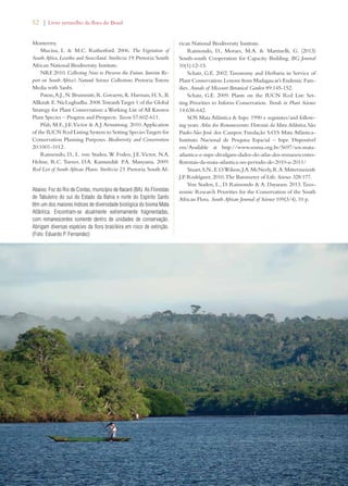 52 | Livro vermelho da flora do Brasil 
Monterrey. 
Mucina, L.  M.C. Rutherford. 2006. The Vegetation of 
South Africa, Lesotho and Swaziland. Strelitzia 19. Pretoria: South 
African National Biodiversity Institute. 
NRF. 2010. Collecting Now to Preserve the Future. Interim Re-port 
on South Africa’s Natural Science Collections. Pretoria: Totem 
Media with Sanbi. 
Paton, A.J., N. Brummitt, R. Govaerts, K. Harman, H. S., B. 
Allkin E. NicLughadha. 2008. Towards Target 1 of the Global 
Strategy for Plant Conservation: a Working List of All Known 
Plant Species – Progress and Prospects. Taxon 57:602-611. 
Pfab, M.F., J.E. Victor  A.J. Armstrong. 2010. Application 
of the IUCN Red Listing System to Setting Species Targets for 
Conservation Planning Purposes. Biodiversity and Conservation 
20:1001-1012. 
Raimondo, D., L. von Staden, W. Foden, J.E. Victor, N.A. 
Helme, R.C. Turner, D.A. Kamundi P.A. Manyama. 2009. 
Red List of South African Plants. Strelitzia 25. Pretoria: South Af-rican 
National Biodiversity Institute. 
Raimondo, D., Moraes, M.A.  Martinelli, G. (2013) 
South-south Cooperation for Capacity Building. BG Journal 
10(1):12-15. 
Schatz, G.E. 2002. Taxonomy and Herbaria in Service of 
Plant Conservation: Lessons from Madagascar’s Endemic Fam-ilies. 
Annals of Missouri Botanical Garden 89:145-152. 
Schatz, G.E. 2009. Plants on the IUCN Red List: Set-ting 
Priorities to Inform Conservation. Trends in Plant Science 
14:638-642. 
SOS Mata Atlântica  Inpe. 1990 e seguintes/and follow-ing 
years. Atlas dos Remanescentes Florestais da Mata Atlântica. São 
Paulo-São José dos Campos: Fundação S.O.S Mata Atlântica- 
Instituto Nacional de Pesquisa Espacial – Inpe. Disponível 
em/Available at http://www.sosma.org.br/5697/sos-mata-atlantica- 
e-inpe-divulgam-dados-do-atlas-dos-remanescentes-florestais- 
da-mata-atlantica-no-periodo-de-2010-a-2011/ 
Stuart, S.N., E.O. Wilson, J.A. McNeely, R.A. Mittermeier 
J.P. Rodríguez. 2010. The Barometer of Life. Science 328:177. 
Von Staden, L., D. Raimondo  A. Dayaram. 2013. Taxo-nomic 
Research Priorities for the Conservation of the South 
African Flora. South African Journal of Science 109(3/4), 10 p. 
Abaixo: Foz do Rio de Contas, município de Itacaré (BA). As Florestas 
de Tabuleiro do sul do Estado da Bahia e norte do Espírito Santo 
têm um dos maiores índices de diversidade biológica do bioma Mata 
Atlântica. Encontram-se atualmente extremamente fragmentadas, 
com remanescentes somente dentro de unidades de conservação. 
Abrigam diversas espécies da flora brasileira em risco de extinção. 
(Foto: Eduardo P. Fernandez) 
 