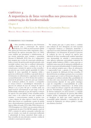 Livro vermelho da flora do Brasil | 53 
capítulo 4 
A importância de listas vermelhas nos processos de 
conservação da biodiversidade 
Chapter 4 
The Importance of Red Lists for Biodiversity Conservation Processes 
Migue l Av i la Morae s  Gustavo Mart i ne l l i 
A ferramenta e sua utilidade 
As listas vermelhas tornaram-se uma ferramenta 
essencial para a conservação das espécies 
(Colyvan et al., 1999) em nível nacional e global. 
Não apenas por fornecerem dados importantes sobre a 
atual situação das espécies ameaçadas, (Vié et al., 2009), 
como também por permitirem o estabelecimento de 
um vínculo importante entre cientistas e autoridades 
(Scarano  Martinelli, 2010). Esse elo é indispensável 
para assegurar que as ações de conservação adotadas por 
todos os setores do governo, pela iniciativa privada e pela 
sociedade tenham como base as melhores informações 
científicas disponíveis. Como a avaliação de risco de 
extinção para a inclusão de espécies na lista vermelha é 
um processo que envolve grande quantidade de dados, 
depende de nossa capacidade de organizar, validar e 
gerenciar as informações científicas, o que pode alavancar 
investimentos em infraestrutura e capacitação em âmbito 
nacional (Raimondo et al., 2013). As listas têm também o 
potencial de pressionar os governos, para que atualizem 
seus arcabouços jurídicos, de maneira a acompanhar 
os avanços teóricos e metodológicos relacionados ao 
processo de avaliação do risco de extinção de espécies 
(Moraes et al., in press). Há que se ressaltar, ainda, seu 
papel social de conscientização no que tange à crise de 
biodiversidade, sobretudo no que diz respeito à extinção 
de espécies. Em nível global, as listas vermelhas podem 
atuar como o elo central de uma rede composta de 
cientistas e conservacionistas, unindo as pessoas com 
o único objetivo de salvar espécies à beira da extinção. 
Além disso, devem ser consideradas o ponto de partida 
para o desencadeamento de processos de conservação de 
espécies (Mace  Lande, 1991; Collar, 1996; Colyvan et al., 
1999; Possingham et al., 2002) e um mecanismo efetivo de 
cumprimento da meta 12 de AICHI, segundo a qual até 
2020 a extinção de espécies ameaçadas conhecidas tem 
que ser evitada e seu estado de conservação melhorado 
e administrado de forma sustentável. Assim sendo, as 
listas vermelhas são uma alternativa coerente e realista de 
estímulo à conservação de espécies. 
No entanto, para que se possa iniciar e conduzir 
uma avaliação de risco abrangente, em nível nacional, 
é importante fortalecer as instituições, dando-lhes a 
capacitação necessária, definindo objetivos, investindo em 
infraestrutura e em treinamento de pessoal. O processo 
de avaliação do risco de extinção de espécies para 
elaboração de listas vermelhas pode também representar 
uma oportunidade de estímulo à intercomunicação 
entre agências ambientais, universidades, instituições de 
pesquisa, jardins botânicos, ONGs e outras, para que se 
estabeleça, assim, uma rede de instituições trabalhando em 
prol da conservação da biodiversidade. O estabelecimento 
de um ambiente propício para o fluxo de informações 
é imprescindível para a garantia de eficácia a longo 
prazo de projetos de elaboração de listas vermelhas. O 
desenvolvimento tecnológico, portanto, faz-se necessário 
para assegurar que se usem as ferramentas adequadas e se 
empreguem os melhores métodos. Mas a possibilidade de 
uso dessa rede como mecanismo facilitador dos esforços 
conservacionistas depende de uma gestão estratégica 
capaz de compartilhar as responsabilidades de acordo 
com as competências institucionais e de definir metas 
com o intuito de reforçar o papel de cada instituição no 
processo. Normalmente, a integração das contribuições 
de diversas instituições em nível nacional e o estímulo 
à comunicação são atribuições do governo. Mas ONGs 
também podem desempenhar um papel importante 
na divulgação de dados para outros segmentos da 
comunidade global, alinhando a contribuição da rede 
nacional de instituições aos esforços globais e criando 
uma dinâmica favorável. 
 