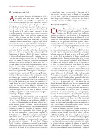 54 | Livro vermelho da flora do Brasil 
O contexto nacional 
A lista vermelha brasileira de espécies de plantas 
ameaçadas tem sido mais usada no apoio 
às decisões relacionadas aos processos de 
licenciamento ambiental que como ferramenta nacional 
para evitar a extinção das espécies de plantas e definir 
prioridades de conservação (Moraes et al., in press). A 
bem da verdade, no Brasil, os processos de avaliação do 
risco de extinção de espécies para a elaboração da lista 
vermelha sempre se vincularam aos aspectos econômicos 
de utilização da flora. Como resultado, tem-se um uso 
menos conservacionista da lista vermelha brasileira 
e de suas potenciais aplicações, posto que se leva em 
consideração apenas se a inclusão de espécies na lista afetará 
a economia nacional ou representará uma barreira para o 
licenciamento ambiental de iniciativas governamentais. 
A falta de objetividade e eficácia no processo de 
elaboração de listas vermelhas no Brasil e o descompasso 
com os padrões desejáveis foi destacada por de 
Grammont  Cuarón (2006). Os autores incluíram 
o sistema adotado pelas autoridades brasileiras entre os 
cinco menos adequados dentre uma lista de 25 sistemas 
usados por mais de 20 países do continente americano. O 
processo de atualização de espécies listadas, feito em 2008 
(MMA, 2008), não traz avanços significativos no que diz 
respeito a uma política consistente de conservação de 
biodiversidade. É patente a grande confusão nas definições 
de conceitos, prioridades e estratégias de conservação. E 
essa interpretação equivocada de conceitos pode levar a 
políticas ambientais ineficazes. Por sinal, outra questão 
importante, que precisa ser abordada, é a ausência de 
instrumentos legais para a padronização nacional de planos 
de ação. Na ausência de uma orientação nacional, cada 
estado federal vem criando sua própria regulamentação, 
a qual, na maioria das vezes, difere dos métodos e dos 
procedimentos adotados nacionalmente. Essa falta de 
coordenação gera uma lacuna entre as políticas estaduais 
e federais, impedindo o alinhamento de esforços para a 
conservação de plantas no Brasil. 
A qualidade dos dados também pode ser apontada 
como um obstáculo à elaboração de listas vermelhas mais 
eficazes. Coleções históricas estão espalhadas em herbários 
por todo o país, e a qualidade precária das informações, o 
acesso limitado a bancos de dados, a ausência de registros 
nos mesmos, a falta de metadados adequados e os recursos 
financeiros escassos para a limpeza de dados e o controle 
de qualidade ainda representam uma barreira, que, por 
sua vez, acaba restringindo a utilização dos conjuntos de 
dados (Barros et al., 2012). Por conseguinte, é importante 
administrar bem tais conjuntos, buscando sempre a 
melhoria de qualidade e providenciando um backup 
das informações originais e de suas fontes (Dalcin, 
2004). Quaisquer análises devem considerar a metadata 
relacionada, para evitar suposições equivocadas, as quais 
podem levar à tomada de decisões errôneas, com graves 
consequências para a biodiversidade (Chapman, 2005). 
Fazem-se necessárias, portanto, melhorias nos protocolos 
adotados para a coleta de dados sobre espécimes. Além 
disso, campos de atributo para especificar a procedência 
dos dados devem ser incluídos e sempre considerados. 
Perspectivas futuras 
O Centro Nacional de Conservação da Flora 
(CNCFlora) foi criado em 2008, no Jardim 
Botânico do Rio de Janeiro, com o objetivo 
principal de avaliar o risco de extinção de espécies de 
plantas e planejar ações de conservação (Martinelli, 2010). 
No entanto, essas atividades dependem do acesso a dados 
científicos de boa qualidade, bem como, por um lado, da 
integração de diversos conjuntos de dados e, por outro, 
de análises espaciais, que geram parâmetros e indicadores 
para subsidiar a tomada de decisões quanto às espécies 
de plantas ameaçadas. Assim sendo, o CNCFlora tem 
investido recursos no desenvolvimento de um sistema de 
informação que sirva de apoio ao processo de conservação 
de espécies, desde a compilação de dados, passando pela 
validação científica, documentação e avaliação de risco de 
extinção até o planejamento e a gestão de ações. Tal sistema 
de informações integradas poderá ajudar na organização 
do nível de conhecimento de cada espécie de planta, 
fornecendo ferramentas para facilitar a compreensão e 
a visualização de dados, ao mesmo tempo oferecendo 
uma sólida infraestrutura de apoio à interconexão e ao 
compartilhamento de informações sobre biodiversidade. 
Os resultados aumentarão a interoperabilidade entre as 
fontes de dados de biodiversidade nacional, reforçando 
as ferramentas de conservação complementares vigentes. 
Em 2011, a Autoridade em Listas Vermelhas de 
Plantas Brasileiras (BP-RLA) foi criada pela Comissão de 
Sobrevivência das Espécies da IUCN com o intuito de 
garantir a consistência nas avaliações de risco de extinção 
adotadas nas espécies de plantas do Brasil. Tal iniciativa 
possibilitará o desenvolvimento de um programa 
nacional de reforço da capacidade institucional e ajudará 
no estabelecimento de um canal aberto de comunicação 
com outras iniciativas de listas vermelhas nacionais. 
A criação dessa autoridade em lista vermelha também 
ajudará na padronização dos planos de ação nacionais, o 
que é essencial para o desenvolvimento de uma base de 
dados homogênea de espécies ameaçadas. 
Todos os avanços acima mencionados permitiram o 
estabelecimento de um ponto de partida, que traça os 
contornos de um cenário favorável no futuro. (Scarano 
 Martinelli, 2010). Já foi dada a largada e iniciado o o 
processo de elaboração de uma lista vermelha completa. 
As ferramentas usadas sem dúvida alguma ainda precisarão 
ser aperfeiçoadas, mas agora podemos monitorar o estado 
de conservação de espécies de plantas e identificar 
tendências na conservação de biodiversidade. Podemos 
também integrar bases de dados institucionais e assegurar 
 