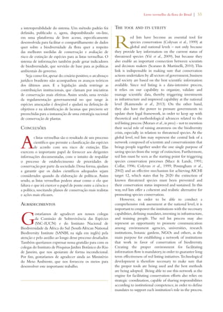 Livro vermelho da flora do Brasil | 55 
a interoperabilidade do sistema. Um método padrão foi 
definido, publicado e, agora, disponibilizado on-line, 
em uma plataforma de livre acesso, especificamente 
desenvolvida para facilitar o compartilhamento de dados 
quer sobre a biodiversidade da flora quer a respeito 
das melhores medidas de conservação e avaliação de 
risco de extinção de espécies para as listas vermelhas. O 
sistema de informações também pode gerar indicadores 
de biodiversidade, que servirão de base para as políticas 
ambientais do governo. 
Seja como for, apesar do cenário positivo, o arcabouço 
jurídico brasileiro não acompanhou os avanços teóricos 
dos últimos anos. E a legislação ainda restringe as 
contribuições institucionais, que clamam por iniciativas 
de conservação mais efetivas. Assim sendo, uma revisão 
da regulamentação governamental no que tange às 
espécies ameaçadas é desejável e ajudará na definição de 
objetivos e na identificação de lacunas que precisem ser 
preenchidas para a instauração de uma estratégia nacional 
de conservação de plantas. 
Conclusões 
As listas vermelhas são o resultado de um processo 
científico que permite a classificação das espécies 
de acordo com seu risco de extinção. Elas 
exercem o importante papel de fornecer aos dirigentes 
informações documentadas, com o intuito de respaldar 
o processo de estabelecimento de prioridades de 
conservação por parte da sociedade. Dessa forma, ajudam 
a garantir que os dados científicos adequados sejam 
considerados quando da elaboração de políticas. Assim 
sendo, as listas vermelhas podem atuar como o elo que 
faltava e que irá exercer o papel de ponte entre a ciência e 
a política, suscitando planos de conservação mais realistas 
e ações mais eficazes. 
Agradecimentos 
Gostaríamos de agradecer aos nossos colegas 
da Comissão de Sobrevivência das Espécies 
(SSC-IUCN) e do Instituto Nacional de 
Biodiversidade da África do Sul (South African National 
Biodiversity Institute (SANBI, na sigla em inglês) pela 
atenção e pelo auxílio ao longo desse processo desafiador. 
Também queríamos expressar nossa gratidão para com os 
colegas do Instituto de Pesquisas Jardim Botânico do Rio 
de Janeiro, que nos apoiaram de forma incondicional. 
Por fim, gostaríamos de agradecer ainda ao Ministério 
do Meio Ambiente, que nos forneceu os meios para 
desenvolver este importante trabalho. 
The tool and its utility 
Red lists have become an essential tool for 
species conservation (Colyvan et al., 1999) at 
global and national levels – not only because 
they provide key information on the current status of 
threatened species (Vié et al., 2009), but because they 
also enable an important connection between scientists 
and decision makers (Scarano  Martinelli, 2010). This 
link is indispensable in making sure that conservation 
actions undertaken by all sectors of government, business 
and society are based on the best scientific information 
available. Since red listing is a data-intensive process, 
it relies on our capability to organize, validate and 
manage scientific data, thereby triggering investments 
in infrastructure and improved capability at the national 
level (Raimondo et al., 2013). On the other hand, 
they also have the power to pressure governments to 
update their legal framework, in order to keep up with 
theoretical and methodological advances related to the 
red listing process (Moraes et al., in press) - not to mention 
their social role of raising awareness on the biodiversity 
crisis, especially in relation to threatened species. At the 
global level, red lists may represent the central link of a 
network composed of scientists and conservationists that 
brings people together under the one single purpose of 
saving species from the verge of extinction. Furthermore, 
red lists must be seen as the starting point for triggering 
species conservation processes (Mace  Lande, 1991; 
Collar, 1996; Colyvan et al., 1999; Possingham et al., 
2002) and an effective mechanism for achieving AICHI 
target 12, which states that by 2020 the extinction of 
known threatened species must been prevented and 
their conservation status improved and sustained. In this 
way, red lists offer a coherent and realistic alternative for 
promoting species conservation. 
However, in order to be able to conduct a 
comprehensive risk assessment at the national level, it is 
important to empower the institutions with the necessary 
capabilities, defining mandates, investing in infrastructure, 
and training people. The red list process may also 
represent an opportunity to promote communication 
among environment agencies, universities, research 
institutions, botanic gardens, NGOs and others, as the 
main purpose for establishing a network of institutions 
that work in favor of conservation of biodiversity. 
Creating the proper environment for facilitating 
information flow is mandatory, in order to guarantee long 
term effectiveness of red listing initiatives. Technological 
development is therefore necessary to make sure that 
the proper tools are being used and the best methods 
are being adopted. Being able to use this network as the 
engine for facilitating conservation efforts also relies on 
strategic coordination, capable of sharing responsibilities 
according to institutional competence, in order to define 
mandates to support each institution’s role in the process. 
 