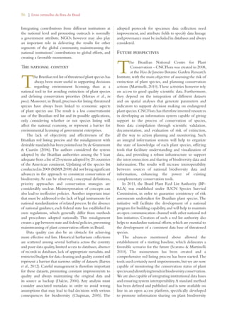 56 | Livro vermelho da flora do Brasil 
Integrating contributions from different institutions at 
the national level and promoting outreach is normally 
a government attribute. NGOs however may also play 
an important role in delivering the results for other 
segments of the global community, mainstreaming the 
national institutions’ contributions to global efforts, and 
creating a favorable momentum. 
The national context 
The Brazilian red list of threatened plant species has 
always been more useful in supporting decisions 
regarding environment licensing, than as a 
national tool to for avoiding extinction of plant species 
and defining conservation priorities (Moraes et al., in 
press). Moreover, in Brazil, processes for listing threatened 
species have always been linked to economic aspects 
of plant species use. The result is a less conservationist 
use of the Brazilian red list and its possible applications, 
only considering whether or not species listing will 
affect the national economy, or represent a barrier for 
environmental licensing of government enterprises. 
The lack of objectivity and effectiveness of the 
Brazilian red listing process and the misalignment with 
desirable standards has been pointed out by de Grammont 
 Cuarón (2006). The authors considered the system 
adopted by the Brazilian authorities among the 5 least 
adequate from a list of 25 systems adopted by 20 countries 
of the American continent. Updating of the species list 
conducted in 2008 (MMA 2008) did not bring significant 
advances in the approach to consistent conservation of 
biodiversity. As can be observed, conceptual definitions, 
priority approaches and conservation strategies are 
considerably unclear. Misinterpretation of concepts can 
also lead to ineffective policies. Another important issue 
that must be addressed is the lack of legal instruments for 
national standardization of related process. In the absence 
of national guidance, each federal state has established its 
own regulations, which generally differ from methods 
and procedures adopted nationally. This misalignment 
creates a gap between state and federal policies, preventing 
mainstreaming of plant conservation efforts in Brazil. 
Data quality can also be an obstacle for achieving 
more effective red lists. Historical herbarium collections 
are scattered among several herbaria across the country 
and poor data quality, limited access to databases, absence 
of records in databases, lack of appropriate metadata, and 
restricted budgets for data cleaning and quality control still 
represent a barrier that narrows utility of datasets (Barros 
et al., 2012). Careful management is therefore important 
for these datasets, promoting constant improvements to 
quality and always maintaining the original data and 
its source as backup (Dalcin, 2004). Any analysis must 
consider associated metadata in order to avoid wrong 
assumptions that may lead to bad decisions with serious 
consequences for biodiversity (Chapman, 2005). The 
adopted protocols for specimen data collection need 
improvement, and attribute fields to specify data lineage 
and provenance must be included in databases and always 
considered. 
Future perspectives 
The Brazilian National Centre for Plant 
Conservation – CNCFlora was created in 2008, 
at the Rio de Janeiro Botanic Garden Research 
Institute, with the main objective of assessing the risk of 
extinction of plant species, and planning conservation 
actions (Martinelli, 2010). These activities however rely 
on access to good quality scientific data. Furthermore, 
they depend on the integration of different datasets 
and on spatial analyses that generate parameters and 
indicators to support decision making on endangered 
plant species. CNCFlora has therefore invested resources 
in developing an information system capable of giving 
support to the process of conservation of species, 
from data compilation through scientific validation, 
documentation, and evaluation of risk of extinction, 
all the way to action planning and monitoring. Such 
an integral information system will help to organize 
the state of knowledge of each plant species, offering 
tools that facilitate understanding and visualization of 
data, and providing a robust infrastructure to support 
the interconnection and sharing of biodiversity data and 
information. The results will increase interoperability 
between sources of national biodiversity data and 
information, enhancing the power of existing 
complementary conservation tools. 
In 2011, the Brazil Plant Red List Authority (BP-RLA) 
was established under IUCN Species Survival 
Commission, in order to guarantee consistency of risk 
assessments undertaken for Brazilian plant species. The 
initiative will facilitate the development of a national 
program for building capability, and will help to maintain 
an open communication channel with other national red 
lists initiatives. Creation of such a red list authority also 
helps to standardize national efforts, which are essential to 
the development of a consistent data base of threatened 
species. 
The advances mentioned above allowed the 
establishment of a starting baseline, which delineates a 
favorable scenario for the future (Scarano  Martinelli 
2010). The momentum has been created and a 
comprehensive red listing process has been started. The 
tools used certainly need improvements, but we are now 
capable of monitoring the conservation status of plant 
species and identifying trends in biodiversity conservation. 
We are also capable of integrating institutional data bases 
and ensuring system interoperability. A standard method 
has been defined and published and is now available on 
line in an open access platform, specifically developed 
to promote information sharing on plant biodiversity 
 
