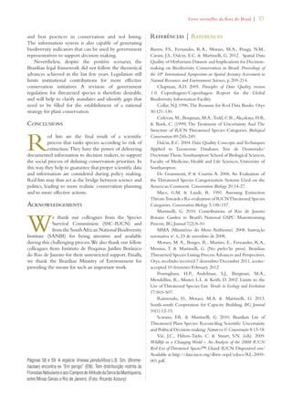 Livro vermelho da flora do Brasil | 57 
and best practices in conservation and red listing. 
The information system is also capable of generating 
biodiversity indicators that can be used by government 
representatives to support decision making. 
Nevertheless, despite the positive scenario, the 
Brazilian legal framework did not follow the theoretical 
advances achieved in the last few years. Legislation still 
limits institutional contributions for more effective 
conservation initiatives. A revision of government 
regulation for threatened species is therefore desirable, 
and will help to clarify mandates and identify gaps that 
need to be filled for the establishment of a national 
strategy for plant conservation. 
Conclusions 
Red lists are the final result of a scientific 
process that ranks species according to risk of 
extinction. They have the power of delivering 
documented information to decision makers, to support 
the social process of defining conservation priorities. In 
this way, they help to guarantee that proper scientific data 
and information are considered during policy making. 
Red lists may thus act as the bridge between science and 
politics, leading to more realistic conservation planning 
and to more effective actions. 
Acknowledgements 
We thank our colleagues from the Species 
Survival Commission (SSC-IUCN) and 
from the South African National Biodiversity 
Institute (SANBI) for being attentive and available 
during this challenging process. We also thank our fellow 
colleagues from Instituto de Pesquisas Jardim Botânico 
do Rio de Janeiro for their unrestricted support. Finally, 
we thank the Brazilian Ministry of Environment for 
providing the means for such an important work. 
Referências | References 
Barros, F.S., Fernandes, R.A., Moraes, M.A., Pougy, N.M., 
Caram, J.S., Dalcin, E.C.  Martinelli, G. 2012. Spatial Data 
Quality of Herbarium Datasets and Implications for Decision-making 
on Biodiversity Conservation in Brazil. Proceedings of 
the 10th International Symposium on Spatial Accuracy Assessment in 
Natural Resources and Environment Sciences, p. 209-214. 
Chapman, A.D. 2005. Principles of Data Quality, version 
1.0. Copenhagem/Copenhagen: Report for the Global 
Biodiversity Information Facility. 
Collar, N.J. 1996. The Reasons for Red Data Books. Oryx 
30:121-130. 
Colyvan, M., Burgman, M.A., Todd, C.R., Akçakaya, H.R. 
 Boek, C. (1999) The Treatment of Uncertainty And The 
Structure of IUCN Threatened Species Categories. Biological 
Conservation 89:245-249. 
Dalcin, E.C. 2004. Data Quality Concepts and Techniques 
Applied to Taxonomic Databases. Tese de Doutorado/ 
Doctorate Thesis. Southampton: School of Biological Sciences, 
Faculty of Medicine, Health and Life Sciences, University of 
Southampton. 
De Grammont, P.  Cuarón A. 2006. An Evaluation of 
the Threatened Species Categorization Systems Used on the 
American Continent. Conservation Biology 20:14-27. 
Mace, G.M.  Lande, R. 1991. Assessing Extinction 
Threats: Towards a Re-evaluation of IUCN Threatened Species 
Categories. Conservation Biology 5:148-157. 
Martinelli, G. 2010. Contributions of Rio de Janeiro 
Botanic Garden to Brazil’s National GSPC Mainstreaming 
Process. BG Journal 7(2):8-10. 
MMA (Ministério do Meio Ambiente). 2008. Instrução 
normativa no. 6, 23 de setembro de 2008. 
Moraes, M. A., Borges, R., Martins, E., Fernandes, R.A., 
Messina, T.  Martinelli, G. (No prelo/In press). Brazilian 
Threatened Species Listing Process: Advances and Perspectives. 
Oryx, recebido/received 7 dezembro/December 2011, aceito/ 
accepted 10 fevereiro/February 2012. 
Possingham, H.P., Andelman, S.J., Burgman, M.A., 
Mendellíns, R., Master, L.L.  Keith, D. 2002. Limits to the 
Use of Threatened Species List. Trends in Ecology and Evolution 
17:503–507. 
Raimondo, D., Moraes, M.A.  Martinelli, G. 2013. 
South-south Cooperation for Capacity Building. BG Journal 
10(1):12-15. 
Scarano, F.R.  Martinelli, G. 2010. Brazilian List of 
Threatened Plant Species: Reconciling Scientific Uncertainty 
and Political Decision-making. Natureza  Conservação 8:13-18. 
Vié, J.C., Hilton-Taylo, C.  Stuart, S.N. (eds). 2009. 
Wildlife in a Changing World – An Analysis of the 2008 IUCN 
Red List of Threatened Species™. Gland: IUCN. Disponível em/ 
Available at http://data.iucn.org/dbtw-wpd/edocs/RL-2009- 
Páginas 58 e 59: A espécie Vriesea penduliflora L.B. Sm. (Brome- 001.pdf. 
liaceae) encontra-se “Em perigo” (EN). Tem distribuição restrita às 
Florestas Nebulares e aos Campos de Altitude da Serra da Mantiqueira, 
entre Minas Gerais e Rio de Janeiro. (Foto: Ricardo Azoury) 
 