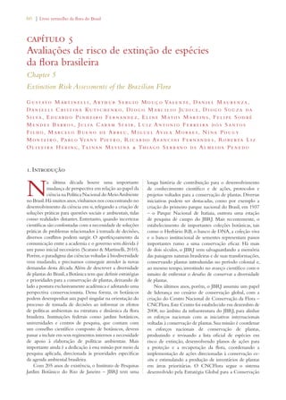 60 | Livro vermelho da flora do Brasil 
capítulo 5 
Avaliações de risco de extinção de espécies 
da flora brasileira 
Chapter 5 
Extinction Risk Assessments of the Brazilian Flora 
Gustavo Mart i ne l l i , Arthur S e rg io Mouço Valente, Dan i el Maure nza , 
Dan i e l l i C ri st i na Kut schenko, Diogo Marc i l i o Jud i c e, Diogo Souza da 
S i lva, Eduardo P i nh e i ro F e rnande z , E l i ne Matos Mart i n s, F e l i pe S odré 
Mende s Barros , Jul i a Caram S fa i r, L u i z Anton i o F e rre i ra dos Santos 
Filho, Marce lo Bueno de Abreu, Migue l Av i la Morae s , Nina Pougy 
Monte i ro, Pablo Viany P i etro, Ricardo Avanc i n i F e rnande s , Rob e rta L i z 
Olive i ra He ring, Tainan Mes s i na  Thiago Se rrano de Almeida Penedo 
1. Introdução 
Na última década houve uma importante 
mudança de perspectiva em relação ao papel da 
ciência na Política Nacional do Meio Ambiente 
no Brasil. Há muitos anos, vínhamos nos concentrando no 
desenvolvimento da ciência em si, relegando a criação de 
soluções práticas para questões sociais e ambientais, tidas 
como realidades distantes. Entretanto, quando incertezas 
científicas são confontadas com a necessidade de soluções 
práticas de problemas relacionados à tomada de decisões, 
diversos conflitos podem surgir. O aperfeiçoamento da 
comunicação entre a academia e o governo sem dúvida é 
um passo inicial necessário. (Scarano  Martinelli, 2010). 
Porém, o paradigma das ciências voltadas à biodiversidade 
vem mudando, e precisamos conseguir atender às novas 
demandas desta década. Além de descrever a diversidade 
de plantas do Brasil, a Botânica tem que definir estratégias 
e prioridades para a conservação de plantas, deixando de 
lado a postura exclusivamente acadêmica e adotando uma 
perspectiva conservacionista. Dessa forma, os botânicos 
podem desempenhar um papel singular na orientação do 
processo de tomada de decisões ao informar os efeitos 
de políticas ambientais na estrutura e dinâmica da flora 
brasileira. Instituições federais como jardins botânicos, 
universidades e centros de pesquisa, que contam com 
um conselho científico composto de botânicos, devem 
passar a incluir em seus regimentos internos a necessidade 
de apoio à elaboração de políticas ambientais. Mais 
importante ainda é a dedicação à essa missão por meio da 
pesquisa aplicada, direcionada às prioridades específicas 
da agenda ambiental brasileira. 
Com 205 anos de existência, o Instituto de Pesquisas 
Jardim Botânico do Rio de Janeiro – JBRJ tem uma 
longa história de contribuição para o desenvolvimento 
de conhecimento científico e de ações, protocolos e 
projetos voltados para a conservação de plantas. Diversas 
iniciativas podem ser destacadas, como por exemplo a 
criação do primeiro parque nacional do Brasil, em 1937 
– o Parque Nacional de Itatiaia, outrora uma estação 
de pesquisa de campo do JBRJ. Mais recentemente, o 
estabelecimento de importantes coleções botânicas, tais 
como o Herbário RB, o banco de DNA, a coleção viva 
e o banco institucional de sementes representam passos 
importantes rumo a uma conservação eficaz. Há mais 
de dois séculos, o JBRJ vem salvaguardando a memória 
das paisagens naturais brasileiras e de suas transformações, 
conservando plantas introduzidas no período colonial e, 
ao mesmo tempo, investindo no avanço científico com o 
intuito de enfrentar o desafio de conservar a diversidade 
de plantas. 
Nos últimos anos, porém, o JBRJ assumiu um papel 
de liderança no cenário de conservação global, com a 
criação do Centro Nacional de Conservação da Flora – 
CNCFlora. Este Centro foi estabelecido em dezembro de 
2008, no âmbito da infraestrutura do JBRJ, para alinhar 
os esforços nacionais com as iniciativas internacionais 
voltadas à conservação de plantas. Sua missão é coordenar 
os esforços nacionais de conservação de plantas, 
produzindo e revisando a lista oficial de espécies em 
risco de extinção, desenvolvendo planos de ações para 
a proteção e a recuperação da flora, coordenando a 
implementação de ações direcionadas à conservação ex-situ 
e estimulando a produção de inventários de plantas 
em áreas prioritárias. O CNCFlora segue o sistema 
desenvolvido pela Estratégia Global para a Conservação 
 