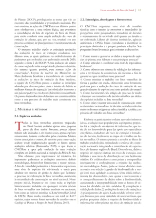 Livro vermelho da flora do Brasil | 61 
de Plantas (EGCP), privilegiando as metas que vão ao 
encontro das possibilidades e prioridades nacionais. Por 
esses motivos, as ações do CNCFlora nos últimos quatro 
anos obedeceram a uma ordem lógica, que priorizou 
a consolidação da lista de espécies da flora do Brasil, 
para então conduzir uma ampla avaliação do risco de 
extinção de plantas, que, por sua vez, resultará em um 
processo contínuo de planejamento e monitoramento da 
conservação. 
O presente trabalho expõe os principais resultados 
das avaliações de risco de extinção conduzidas nos 
últimos anos, as quais ajudaram no estabelecimento de 
parâmetros para o desafio a ser enfrentado antes de 2020, 
segundo a meta 2 da EGCP: “Uma avaliação do estado 
de conservação de todas as espécies de plantas conhecidas, 
tão extensa quanto possível, para nortear ações de 
conservação”. Depois de receber do Ministério do 
Meio Ambiente brasileiro a incumbência de coordenar 
as avaliações de risco de extinção da flora brasileira, 
a equipe do CNCFlora passou a analisar as estratégias 
adotadas por diversos países, com o intuito de definir as 
melhores formas de superação dos obstáculos inerentes a 
um país megadiverso em desenvolvimento como o Brasil. 
Os passos abaixo descritos delineiam um caminho sólido 
rumo a um processo de trabalho mais consistente em 
listas vermelhas. 
2. Material e métodos 
2.1. Espécies avaliadas 
Todas as listas vermelhas anteriores preparadas 
no Brasil haviam avaliado apenas uma pequena 
parte da flora nativa. Portanto, poucas plantas 
tinham sido analisadas e, em muitos casos, apenas espécies 
ornamentais, bastante conhecidas pelos cientistas. Muitos 
táxons ameaçados e outros, de interesse para conservação, 
acabam sendo negligenciados quando se fazem apenas 
avaliações seletivas (Raimondo, 2009), o que levou o 
CNCFlora a optar pela condução de uma avaliação 
completa em âmbito nacional, a exemplo da África do Sul. 
Não obstante, para implementar tal iniciativa, foi 
importante padronizar as avaliações anteriores, definir 
metodologias, desenvolver ferramentas e reunir pessoas. 
A fim de consolidar parâmetros e desencadear o processo, 
uma série de espécies foi selecionada e usada para 
idealizar um sistema de gestão de dados que facilitasse 
o processo de elaboração de listas vermelhas, atendendo 
às necessidades de conservação em nível nacional. Nesse 
projeto inicial, levaram-se em conta todas as espécies 
historicamente incluídas em quaisquer versões oficiais 
de listas vermelhas nos âmbitos estaduais ou nacionais, 
bem como as espécies inseridas na Lista Vermelha Global 
da UICN. Desse modo, reavaliou-se um total de 4.617 
espécies, cujos nomes foram revisados de acordo com o 
Catálogo de Plantas e Fungos do Brasil (Forzza, 2010). 
2.2. Estratégias, abordagens e ferramentas 
O CNCFlora organizou uma série de reuniões 
técnicas com o intuito de promover o intercâmbio de 
perspectivas entre pesquisadores, tomadores de decisões 
e representantes da sociedade civil quanto ao desafio a 
ser enfrentado. Líderes de diversas instituições, agências 
ambientais e ONGs foram convidados a identificar os 
principais obstáculos e a propor possíveis soluções. Seis 
perguntas foram levantadas para orientar as discussões: 
1. Como reunir e gerenciar os dados a respeito de espé-cies 
de plantas, seus hábitats e suas principais ameaças? 
2. Como articular e coordenar uma rede de especialistas 
botânicos? 
3. Como oferecer um sistema de validação das informa-ções 
e verificação da consistência das mesmas, a fim de 
garantir o rigor científico nesse processo? 
4. Como otimizar o trabalho em listas vermelhas de 
forma a ganhar em escala, oferecendo uma ferramenta 
poderosa para a avaliação do risco de extinção de um 
grande número de espécies em curto período de tempo? 
5. Como documentar cada estágio do processo de modo 
a fornecer aos tomadores de decisão subsídios em defesa 
das espécies incluídas na lista vermelha? 
6. Como criar e manter um canal de comunicação entre 
os cientistas e os tomadores de decisão, estabelecendo elos 
entre os diversos estágios na esfera científica e política, no 
processo de trabalho em listas vermelhas? 
Embora os participantes tenham aportado inúmeras 
ideias, a solução mais popular para as perguntas propos-tas 
foi a criação de um sistema de informações, que te-ria 
de ser desenvolvido para dar apoio aos especialistas 
em plantas, avaliadores de risco de extinção e tomado-res 
de decisão, facilitando as etapas de trabalho em lis-tas 
vermelhas. O sistema passaria a atender ao fluxo de 
trabalho estabelecido, estimulando o esforço de coope-ração 
nacional e integrando a contribuição de especia-listas 
de diversas regiões do Brasil. Dessa forma, dados a 
respeito de espécies nativas em risco de extinção, seus 
hábitats e suas áreas de distribuição seriam facilmente 
obtidos. Os colaboradores começariam a compartilhar 
intensamente o conhecimento a respeito das melho-res 
metodologias. Assim, pode-se tomar decisões mais 
acertadas em relação à gestão da biodiversidade e rea-gir 
com mais agilidade às ameaças. Uma sólida infraes-trutura 
foi desenvolvida para apoiar a interconexão e 
o compartilhamento de dados sobre a biodiversidade, 
aumentando a interoperabilidade entre as fontes. O sis-tema 
foi dividido em três módulos: 1) compilação e 
validação de dados; 2) avaliações do risco de extinção; e 
3) planejamento de ações. Cada módulo oferece servi-ços 
distintos para uma variedade de usuários finais, que 
podem pesquisar dados a respeito de biodiversidade e 
informações sobre plantas em risco de extinção em di- 
 