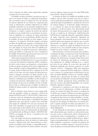 62 | Livro vermelho da flora do Brasil 
versos conjuntos de dados, todos organizados segundo 
a perspectiva da conservação. 
O trabalho em listas vermelhas é um processo que re-quer 
o uso intenso de dados e a colaboração de profissio-nais 
em inúmeras áreas. A avaliação do risco de extinção 
de espécies depende de um esforço de cooperação para 
reunir as informações científicas disponíveis de melhor 
qualidade, sobretudo no caso de países megadiversos, nos 
quais se concentra grande parte da diversidade biológica 
do planeta e os dados a respeito da maioria das espécies 
de plantas ou são insuficientes ou inexistentes ou encon-tram- 
se espalhados em conjuntos de dados particulares 
ou institucionais. Com isso, decidimos dividir o processo 
de trabalho em lista vermelha em dois estágios: 1) pré-avaliações; 
e 2) avaliações. Tal divisão ajudou a estruturar 
um fluxo de trabalho que organiza a contribuição de di-versos 
especialistas, de acordo com as etapas estabelecidas 
em cada estágio. A criação desse fluxo de trabalho per-mitiu 
a definição do perfil de potenciais colaboradores, 
usado para definir as credenciais de acesso à plataforma 
de trabalho desenvolvida especificamente para o processo 
de trabalho na lista vermelha brasileira. 
Outro aspecto importante relaciona-se às inconsistên-cias 
taxonômicas. No Brasil, descreve-se uma nova espécie 
a cada dois dias (Sobral  Stehmann, 2009), e botânicos 
de todo o país revisam com frequência a nomenclatura 
de diversos grupos de plantas. Para evitar a duplicidade, só 
foram avaliadas as espécies disponibilizadas online na Lista 
de espécies da flora do Brasil, de 2010, composta de 43.478 
nomes. O elo entre esses dois sistemas de informação ga-rantirá 
a migração automática de dados quando se atu-aliza 
o nome de determinada espécie. Ademais, a rede de 
botânicos mobilizada para trabalhar na flora brasileira é 
composta de potenciais colaboradores para o estágio de 
pré-avaliação do processo de trabalho em lista vermelha. 
Desse modo, as credenciais para o trabalho em diferentes 
famílias de plantas podem ser importadas, otimizando o 
processo. 
Para as avaliações atuais, treinou-se uma equipe dedi-cada, 
que aprendeu a aplicar as categorias e critérios do 
sistema da UICN, versão 3.1 (IUCN, 2001). Ofereceram-se 
diversos cursos de treinamento para padronizar as in-terpretações 
desse sistema. Após a consolidação dos dados 
disponíveis para cada espécie, os perfis eram conferidos 
pela equipe de avaliadores. Os casos que suscitavam dú-vidas 
eram discutidos em grupo, para evitar interpreta-ções 
equivocadas. Cada avaliação de risco de extinção era 
revista por pelo menos um representante da Autoridade 
em Lista Vermelha de Plantas do Brasil – ALV-PB (CSE/ 
UICN), encarregada de checar a consistência de cada 
avaliação consolidada. 
Em cada estágio do processo programaram-se etapas 
a serem cumpridas por meio do sistema de informação, 
acessado a distância pela rede. Desenvolveram-se ferra-mentas 
tecnológicas para facilitar o compartilhamento, a 
limpeza e o processamento de dados. Inclusive automati-zaram- 
se algumas etapas por meio de scripts PHP, usados 
para otimizar o fluxo de trabalho. 
A estrutura do fluxo de trabalho foi dividida em dois 
estágios, cada um deles reunindo uma série de etapas a 
serem cumpridas por profissionais credenciados, para que 
o perfil das espécies possibilitasse a avaliação de seus riscos 
de extinção (Figura 1). O primeiro estágio relacionava-se 
ao conjunto de etapas da pré-avaliação, quando se 
estabelecia o perfil da espécie. Um determinado perfil 
de espécie devia permanecer no estágio de pré-avaliação 
até que as exigências de informações estabelecidas pela 
UICN fossem cumpridas. Quando a quantidade mínima 
de dados requerida estava disponível, organizada de 
forma adequada e documentada, usava-se um resumo do 
perfil da espécie para preparar um relatório, que era então 
direcionado ao segundo estágio do processo. Este se 
relaciona ao conjunto de etapas da avaliação de risco de 
extinção em si, e sua conclusão resulta em uma categoria, 
baseada em vários critérios, e atribuída à espécie. 
Desenvolveram-se diversas ferramentas para facilitar a 
visualização de dados, a comunicação entre os profissionais 
envolvidos no trabalho com um perfil específico e a 
validação das informações carregadas. Todas faziam parte 
do sistema de informação, que podia ser acessado por 
uma plataforma de trabalho. Estabeleceu-se o sistema 
por meio de um software de acesso livre, que pode ser 
facilmente adaptado para diversos contextos ou escalas 
espaciais. Usou-se a linguagem PHP para programar 
o back-end e o framework Sencha ExtJS para a interface 
com o usuário, e se armazenaram as informações em um 
banco de dados MySQL. Colocou-se a interface pública 
utilizada para a apresentação de dados ao usuário final 
em um portal web utilizando a ferramenta Drupal. Mapas 
digitais e cálculos geoespaciais foram produzidos por 
meio de um banco de dados PostgreSQL, com extensão 
PostGIS e aplicativo GeoServer. 
Estruturou-se e projetou-se um banco de dados para 
otimizar o acesso às informações e facilitar os procedi-mentos 
de extração de dados. Esse banco é composto de 
30 tabelas, que ocupam 11GB de um servidor específico, 
usado apenas pelo sistema de informações do CNCFlora. 
A arquitetura desse banco de dados possibilita a concilia-ção 
da perspectiva baseada na espécie com a abordagem 
baseada em área (Figura 2). Além disso, seu modelo per-mite 
o registro adequado de dados, procedimentos e in-formações 
por meio do cruzamento de dados com uma 
tabela bibliográfica. 
A rede integrada de especialistas é apoiada pelo mó-dulo 
administrativo, que controla as credenciais dos usuá-rios 
para acessar as informações, oferece ferramentas de 
comunicação entre os pesquisadores e coordena os re-gistros 
de autoria. Esse módulo também fornece dados a 
respeito da produtividade de cada etapa do fluxo de tra-balho, 
ajudando a monitorar a evolução de projetos, tais 
como as listas vermelhas regionais e nacionais ou inven-tários 
de plantas em áreas prioritárias. Pode ainda ser usa- 
 