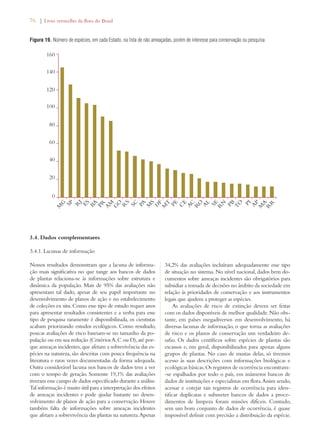 76 | Livro vermelho da flora do Brasil 
Figura 19. Número de espécies, em cada Estado, na lista de não ameaçadas, porém de interesse para conservação ou pesquisa 
160 
140 
120 
100 
80 
60 
40 
20 
PR 
AM 
3.4. Dados complementares 
3.4.1. Lacunas de informação 
RS 
PA 
MS 
Nossos resultados demonstram que a lacuna de informa-ção 
mais significativa no que tange aos bancos de dados 
de plantas relaciona-se às informações sobre estrutura e 
dinâmica da população. Mais de 95% das avaliações não 
apresentam tal dado, apesar de seu papel importante no 
desenvolvimento de planos de ação e no estabelecimento 
de coleções ex situ. Como esse tipo de estudo requer anos 
para apresentar resultados consistentes e a verba para esse 
tipo de pesquisa raramente é disponibilizada, os cientistas 
acabam priorizando estudos ecológicos. Como resultado, 
poucas avaliações de risco baseiam-se no tamanho da po-pulação 
ou em sua redução (Critérios A, C ou D), até por-que 
ameaças incidentes, que afetam a sobrevivência das es-pécies 
na natureza, são descritas com pouca frequência na 
literatura e raras vezes documentadas da forma adequada. 
Outra considerável lacuna nos bancos de dados tem a ver 
com o tempo de geração. Somente 19,1% das avaliações 
tiveram esse campo de dados especificado durante a análise. 
Tal informação é muito útil para a interpretação dos efeitos 
de ameaças incidentes e pode ajudar bastante no desen-volvimento 
de planos de ação para a conservação. Houve 
também falta de informações sobre ameaças incidentes 
que afetam a sobrevivência das plantas na natureza. Apenas 
AL 
34,2% das avaliações incluíram adequadamente esse tipo 
de situação no sistema. No nível nacional, dados bem do-cumentos 
sobre ameaças incidentes são obrigatórios para 
subsidiar a tomada de decisões no âmbito da sociedade em 
relação às prioridades de conservação e aos instrumentos 
legais que ajudem a proteger as espécies. 
As avaliações de risco de extinção devem ser feitas 
com os dados disponíveis de melhor qualidade. Não obs-tante, 
em países megadiversos em desenvolvimento, há 
diversas lacunas de informação, o que torna as avaliações 
de risco e os planos de conservação um verdadeiro de-safio. 
Os dados centíficos sobre espécies de plantas são 
escassos e, em geral, disponibilizados para apenas alguns 
grupos de plantas. No caso de muitas delas, só tivemos 
acesso às suas descrições com informações biológicas e 
ecológicas básicas. Os registros de ocorrência encontram- 
-se espalhados por todo o país, em inúmeros bancos de 
dados de instituições e especialistas em flora. Assim sendo, 
acessar e cotejar tais registros de ocorrência para iden-tificar 
duplicatas e submeter bancos de dados a proce-dimentos 
de limpeza foram missões difíceis. Contudo, 
sem um bom conjunto de dados de ocorrência, é quase 
impossível definir com precisão a distribuição da espécie. 
MG 
0 
SP 
RJ 
ES 
BA 
GO 
SC 
DF 
MT 
PE 
CE 
AC 
RO 
SE 
RN 
PB 
TO 
PI 
AP 
MA 
RR 
 