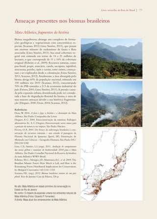 Livro vermelho da flora do Brasil | 79 
Ameaças presentes nos biomas brasileiros 
Mata Atlântica, fragmentos da história 
Bioma megadiverso, abrange um complexo de forma-ções 
geológicas e vegetacionais com características es-peciais 
(Scarano, 2012; Lino; Simões, 2011), que possui 
um enorme número de endemismo de fauna e flora 
associadas (Lino; Simões, 2011). Sua atual cobertura ve-getal 
está estimada em torno de 14 a 21 milhões de 
hectares, o que corresponde de 11 a 16% da cobertura 
original (Ribeiro et al., 2009). Recursos naturais, como 
pau-brasil, pequi, araucária, canela, sucupura, tapinhoã, 
urucurana, peroba, cipós e xaxim, entre outros, começa-ram 
a ser explorados desde a colonização (Lino; Simões, 
2011; Scarano, 2012). Atualmente, a área abrangida pelo 
bioma abriga 60% da população nacional, estimada em 
190 milhões em 2010 (Scarano, 2012), concentrando 
70% do PIB somados a 2/3 da economia industrial do 
país (Favero, 2001; Lino; Simões, 2011). A pressão causa-da 
pela expansão urbana desordenada pode ser conside-rada 
a base de degradação florestal do bioma, e uma de 
suas maiores ameaças devido a sua histórica fragmenta-ção 
(Diegues, 2000; Dean, 2004; Scarano, 2012). 
Referências 
Dean, W. 2004. A ferro e fogo: a história e a devastação da Mata 
Atlântica. São Paulo: Companhia das Letras. 
Diegues, A C. 2000. Etnoconservação da natureza: Enfoques 
alternativos. In: A. C. Diegues. Etnoconservação: novos rumos para 
a proteção da natureza nos trópicos. São Paulo: Hucitec. 
Fávero, O. A. 2001. Do berço da siderurgia brasileira à con-servação 
de recursos naturais – um estudo d paisagem da 
Floresta Nacional de Ipanema (Iperó, SP). Dissertação de 
Mestrado em Ciências – Geografia Humana. São Paulo: DG/ 
FFLCH/USP. 
Lino, C.F.; Simões, L.L.(orgs). 2011. Avaliação do cumprimento 
das metas globais e nacionais de biodiversidade 2010 para a Mata 
Atlântica. São Paulo: Conselho Nacional da Reserva da biosfera 
da mata Atlântica-WWF-Brasil, 
Ribeiro, M.C.; Metzger, J.P.; Martensen,A.C. et al. 2009. The 
Brazilian Atlantic Forest: How Much is Left, and How is the 
Remaining Forest Distributed: Implications for Conservation. 
In: Biological Conservation 142:1141-1153. 
Scarano, F.R. (org.). 2012. Biomas brasileiros: retratos de um país 
plural. Rio de Janeiro: Casa da Palavra, 326 p. 
No alto: Mata Atlântica em estado primitivo de conservação no 
Estado do Rio de Janeiro 
No centro: O impacto da expansão urbana nos ambientes naturais de 
Mata Atlântica (Fotos: Eduardo P. Fernandez) 
À direita: Mapa atual dos remanescentes da Mata Atlântica 
 
