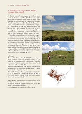 80 | Livro vermelho da flora do Brasil 
A biodiversidade campestre em declínio, 
a situação dos Pampas 
No Brasil, o bioma Pampa ocupa porções sul e oeste do 
estado do Rio Grande do Sul, além das demais regiões 
originalmente campestres que ocorrem no bioma Mata 
Atlântica nas porções altas do planalto sul-brasileiro 
(Paraná, Santa Catarina e Rio Grande do Sul). A ex-tensão 
total no Brasil da área originalmente campes-tre 
é estimada em 237.000 km2, mas a conservação dos 
campos vem sendo ameaçada gerando perda de habi-tat 
e fragmentação com consequências nos padrões de 
biodiversidade e incremento nos riscos de extinção de 
espécies da flora e da fauna silvestre (Pillar et al., 2012). 
Naturalmente, a dinâmica dos ecossistemas campes-tres 
está associada à ocorrência de determinados níveis 
de distúrbios, como o pastejo animal e o fogo. Porém, as 
paisagens campestres têm-se modificado pela ação huma-na, 
especialmente nas últimas décadas, com a aceleração 
da conversão dos campos para outros usos da terra como 
as lavouras de trigo, soja e arroz (Pillar et al., 2012), a pe-cuária 
insustentável com introdução de espécies exóticas 
forrageiras (Medeiros et al., 2009), queimadas indiscrimi-nadas 
e a silvicultura de monoculturas como eucalipto, 
pinus e acácia-negra (Pillar et al., 2012). 
Referências 
Medeiros, R.B.; Saibro, J.C.; Focht, T. 2009. Invasão de capim-annoni 
(Eragrostis plana Nees) no Bioma Pampa do Rio 
Grande do Sul. In: Pillar, V.D.P. et al. Campos Sulinos – conservação 
e uso sustentável da biodiversidade. Brasília: Universidade Federal 
do Rio Grande do Sul, p. 319-332. 
Ministério do Meio Ambiente. 2000. Avaliação e ações prioritárias 
para a conservação da biodiversidade da Mata Atlântica e Campos 
Sulinos. Brasília: MMA/SBF, 40 p.. 
Pillar, V.D.P.; Boldrini, I.; Bencke, G.; Medeiros, R. Campos 
do Sul. In: Scarano, F.R.; Santos, I.d.L.; Martins, A.C.I. et al. 
2012. Biomas brasileiros: retratos de um país plural. Rio de Janeiro: 
Conservação Internacional, p. 201-216. 
No alto: Pampa em estado primitivo de conservação no Estado do Rio 
Grande do Sul 
No centro: O impacto de pastagens nos ambientes naturais dos 
Pampas (Fotos: Eduardo P. Fernandez) 
À direita: Mapa atual dos remanescentes do Bioma Pampa 
 