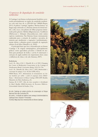 Livro vermelho da flora do Brasil | 81 
O processo de degradação do semiárido 
nordestino 
A Caatinga é um bioma exclusivamente brasileiro, ocor-rendo 
principalmente na região do semiárido nordesti-no 
com uma área de ca. 820.000 km² (MMA/Ibama, 
2011). A palavra “caatinga” significa “floresta branca” na 
língua tupi, referindo-se a florestas abertas de dossel mé-dio 
a alto, secas, com plantas de folhas pequenas domi-nadas 
pelos gêneros Tabebuia (Bignoniaceae), Cavallinesia 
(Malvaceae) e Schinopsis (Anacardiaceae), entre outras 
espécies madeireiras. Tais florestas foram intensamente 
exploradas para a extração de madeira e pecuária, de 
maneira que atualmente a vegetação é predominante-mente 
aberta e arbustiva, pouco restando da vegetação 
arbórea (Leal; Silva; Tabarelli et al., 2005). 
O principal fator que leva à desertificação no bioma 
Caatinga é de origem antropogênica, principalmente 
práticas como agricultura, pecuária e retirada de ma-deira 
para produção de lenha e carvão. A mineração e 
extração de argila também são importantes, bem como 
a influência do clima e do solo (Santana, 2007). 
Referências 
Leal, I. R., Silva, J. M. C., Tabarelli, M. et al. 2005. Changing 
the Course of Biodiversity Conservation in the Caatinga of 
Northeastern Brazil. Conservation Biology 19(3):701-706. 
Leal, I. R.; Tabarelli, M.; Silva, J. M. C. 2005. Biodiversidade e 
conservação da caatinga. 2ª ed. Recife: UFPE, 822 p. 
MMA/Ibama. 2011. Monitoramento do desmatamento nos bio-mas 
brasileiros por satélite – acordo de cooperaçao técnica MMA/ 
Ibama – Monitoramento do Bioma Caatinga 2008-2009. Brasília: 
Ministério do Meio Ambiente, p. 46. 
Santana, M. O. 2007. Atlas das áreas susceptíveis à desertificação 
do Brasil. Brasília: MMA-Secretaria de Recursos Hídricos- 
Universidade Federal da Paraíba, 134 p. 
No alto: Caatinga em estado primitivo de conservação no Parque 
Nacional Serra das Confusões (PI) 
No centro: A retirada de madeira como ameaça à biodiversidade da 
Caatinga (Fotos: Eduardo P. Fernandez) 
À direita: Mapa atual dos remanescentes do Bioma Caatinga 
 