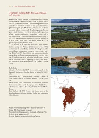 82 | Livro vermelho da flora do Brasil 
Pantanal: a fragilidade da biodiversidade 
sob as águas 
O Pantanal é uma planície de inundação periódica de 
cerca de 140.000 km² (Pott; Pott, 2004) de grande beleza 
devido a sua biodiversidade. Circundados por áreas mais 
elevadas de planaltos, correm os rios que alimentam a 
planície alagada (MMA/Ibama, 2010), e são os locais 
que mais sofrem com a perda de hábitat, principalmente 
para a agricultura e a pecuária. A mineração, apesar de 
não ser comum atualmente, contaminou com mercúrio 
os rios da região e causou erosão do solo (Mittermeier et 
al., 1990). O turismo não sustentado torna-se predatório 
e afeta toda a rede trófica do bioma devido à caça e 
pesca ilegais (Alho; Sabino, 2011). 
A pecuária é a atividade econômica mais impor-tante 
e antiga no Pantanal (Mittermeier et al., 1990). 
Atualmente há cerca de 3,5 milhões de cabeças de gado, 
que utilizam basicamente pastagem com espécies nati-vas 
(Pott; Pott, 2004) e exóticas que acabam por invadir 
outras áreas, excluindo competitivamente espécies nati-vas. 
A implementação de hidrovias, hidrelétricas e outras 
obras vem se tornando a principal ameaça ao bioma 
nas últimas décadas (Alho; Sabino, 2011; MMA/Ibama, 
2010). 
Referências 
Alho, C. J. R.; Sabino, J. 2011. A Conservation Agenda for the 
Pantanal’s Biodiversity. Brazilian Journal of Biology 71(1):327- 
335. 
Mittermeier, R. A.; Câmara, I. de G.; Pádua, M. T. J.; Blanck, J. 
1990. Conservation in the Pantanal of Brazil. Oryx 24(2):103- 
112,. 
MMA/Ibama. 2012. Monitoramento do desmatamento nos biomas 
brasileiros por satélite - acordo de cooperaçao técnica MMA/Ibama - 
Monitoramento do Bioma Pantanal 2002-2008. Brasília: MMA/ 
Ibama. 
Pott, A.; Pott, V. J. 2004. Features and Conservation of the 
Brazilian Pantanal Wetland. Wetlands Ecology and Management 
12(6):547-552. 
No alto: Pantanal em estado primitivo de conservação, Serra do 
Amolar (MS) (Foto: Eduardo Fernandez) 
No centro: Hidrelétricas ameaçam a diversidade do Pantanal (Foto: 
Ecologia e Ação [www.ecoa.org.br]) 
À direita: Mapa dos remanescentes do bioma Pantanal 
 