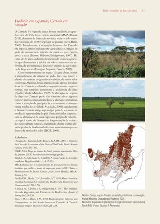 Livro vermelho da flora do Brasil | 83 
Produção em expansão, Cerrado em 
extinção 
O Cerrado é o segundo maior bioma brasileiro, ocupan-do 
cerca de 25% do território nacional (MMA/Ibama, 
2011), detentor da formação savânica mais rica do mun-do, 
com mais de 10.000 espécies de plantas (Silva; Bates, 
2002). Inicialmente, a ocupação humana do Cerrado 
era esparsa, sendo basicamente agricultura e criação de 
gado de subsistência, retirada de madeira para carvão, 
pesca e caça (Ratter; Ribeiro; Bridgewater, 1997). Há 
cerca de 30 anos, o desenvolvimento de técnicas agríco-las 
que diminuíam a acidez do solo e aumentavam sua 
fertilidade permitiram o desenvolvimento da agricultu-ra 
de larga escala (Durigan; Siqueira; Franco, 2007). 
Concomitantemente ao avanço da agricultura, houve 
a intensificação da criação de gado. Para isso houve o 
plantio de espécies de gramíneas exóticas, de maior valor 
comercial. Algumas dessas gramíneas não apenas invadem 
áreas de Cerrado, excluindo competitivamente espécies 
nativas, mas também aumentam a incidência de fogo 
(Pivello; Shida; Meirelles, 1999). A alteração de regime 
de fogo no Cerrado pode não somente afetar algumas 
espécies nativas, mas também levar a alterações climáticas, 
como a redução da precipitação e o aumento da tempe-ratura 
média do ar (Klink; Machado, 2005). Atualmente, 
o bioma Cerrado abriga o principal polo de expansão da 
produção agropecuária do país. Essas atividades já resulta-ram 
na eliminação de uma expressiva porção da cobertu-ra 
vegetal nativa do bioma e na fragmentação da maioria 
dos seus hábitats naturais, acarretando dentre outras, ele-vadas 
perdas de biodiversidade e um aumento sem prece-dentes 
da erosão dos solos (IBGE, 2004). 
Referências 
Durigan, G.; Siqueira, M.F.; Franco, G.A.D.C. 2007. Threats to 
the Cerrado Remnants of the State of São Paulo, Brasil. Scientia 
Agricola 64(1):355-363. 
IBGE. 2004. Mapa de biomas do Brasil, primeira aproximação. Rio 
de Janeiro: IBGE. Acessível em www.ibge.gov.br. 
Klink, C. A., Machado, R. B. (2005). A conservação do Cerrado 
brasileiro. Megadiversidade 1(1):147-155. 
MMA/Ibama. 2011. Monitoramento do desmatamento nos biomas 
brasileiros por satélite – acordo de cooperaçao técnica MMA/Ibama – 
Monitoramento do Bioma Cerrado 2008-2009. Brasília: MMA/ 
Ibama, p. 55. 
Pivello, V. R., Shida, C. N., Meirelles, S. T. 1999. Alien Grasses in 
Brazilian Savannas: A Threat to the Biodiversity. Biodiversity and 
Conservation 8:1281-1294. 
Ratter, J. A., Ribeiro, J. F., Bridgewater, S. 1997. The Brazilian 
Cerrado Vegetation and Threats to Its Biodiversity. Annals of 
Botany 80:223-230. 
Silva, J. M. C., Bates, J. M. 2002. Biogeographic Patterns and 
Conservation in the South American Cerrado: A Tropical 
Savanna Hotspot. Bioscience 52(3):225-234. 
No alto: Campo sujo do Cerrado em estado primitivo de conservação, 
Parque Nacional Chapada dos Veadeiros (GO). 
No centro: Expansão de plantações de soja no Cerrado, topo da Serra 
Geral (BA). (Fotos: Eduardo P. Fernandez) 
 