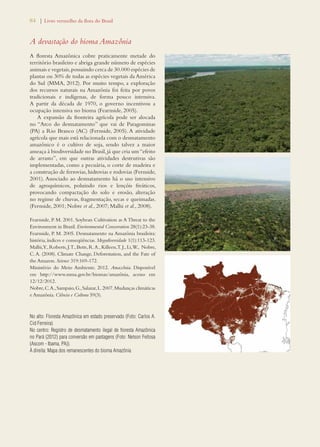 84 | Livro vermelho da flora do Brasil 
A devastação do bioma Amazônia 
A floresta Amazônica cobre praticamente metade do 
território brasileiro e abriga grande número de espécies 
animais e vegetais, possuindo cerca de 30.000 espécies de 
plantas ou 30% de todas as espécies vegetais da América 
do Sul (MMA, 2012). Por muito tempo, a exploração 
dos recursos naturais na Amazônia foi feita por povos 
tradicionais e indígenas, de forma pouco intensiva. 
A partir da década de 1970, o governo incentivou a 
ocupação intensiva no bioma (Fearnside, 2005). 
A expansão da fronteira agrícola pode ser alocada 
no “Arco do desmatamento” que vai de Paragominas 
(PA) a Rio Branco (AC) (Fernside, 2005). A atividade 
agrícola que mais está relacionada com o desmatamento 
amazônico é o cultivo de soja, sendo talvez a maior 
ameaça à biodiversidade no Brasil, já que cria um “efeito 
de arrasto”, em que outras atividades destrutivas são 
implementadas, como a pecuária, o corte de madeira e 
a construção de ferrovias, hidrovias e rodovias (Fernside, 
2001). Associado ao desmatamento há o uso intensivo 
de agroquímicos, poluindo rios e lençóis freáticos, 
provocando compactação do solo e erosão, alteração 
no regime de chuvas, fragmentação, secas e queimadas. 
(Fernside, 2001; Nobre et al., 2007; Malhi et al., 2008). 
Fearnside, P. M. 2001. Soybean Cultivation as A Threat to the 
Environment in Brazil. Environmental Conservation 28(1):23-38. 
Fearnside, P. M. 2005. Desmatamento na Amazônia brasileira: 
história, índices e conseqüências. Megadiversidade 1(1):113-123. 
Malhi, Y., Roberts, J. T., Betts, R. A., Killeen, T. J., Li, W., Nobre, 
C. A. (2008). Climate Change, Deforestation, and the Fate of 
the Amazon. Science 319:169-172. 
Ministério do Meio Ambiente. 2012. Amazônia. Disponível 
em http://www.mma.gov.br/biomas/amazônia, acesso em 
12/12/2012. 
Nobre, C. A., Sampaio, G., Salazar, L. 2007. Mudanças climáticas 
e Amazônia. Ciência e Cultura 59(3). 
No alto: Floresta Amazônica em estado preservado (Foto: Carlos A. 
Cid Ferreira) 
No centro: Registro de desmatamento ilegal de floresta Amazônica 
no Pará (2012) para conversão em pastagens (Foto: Nelson Feitosa 
(Ascom - Ibama, PA)). 
À direita: Mapa dos remanescentes do bioma Amazônia 
 