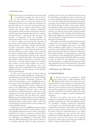 Livro vermelho da flora do Brasil | 85 
1. Introduction 
The last decade was marked by an important shift 
in perspectives regarding the role of Science 
in the Brazilian National Environmental 
Policy. For many years, we have been focusing on the 
development of basic science, while the achievement of 
practical solutions for social and environmental issues 
has been left aside as a distant reality. Indeed, several 
conflicts may emerge when scientific uncertainties 
meet problem solving demands and political decision-making. 
Improving communication between academy 
and government is certainly the first necessary step 
(Scarano  Martinelli, 2010). The paradigm of 
biodiversity-related sciences is changing however, and 
we must be capable of answering new demands of 
the present decade. Besides describing Brazilian plant 
diversity, Botany must define strategies and priorities 
for plant conservation, shifting from an exclusively 
academic approach to a conservationist perspective. In 
this way, botanists may play a unique role in orienting 
the decision making process through information on 
the effects of environmental policies on the structure 
and dynamics of the Brazilian flora. Federal institutions 
like botanical gardens, universities or research centres 
which have a scientific board composed of botanists 
must include in their internal regimen the need to 
support environmental policymaking. Even more 
important than that is commitment to the task through 
applied research on specific priorities of the Brazilian 
Environmental Agenda. 
At 205 years of age, the Rio de Janeiro Botanic 
Garden Research Institute (JBRJ) has a long history of 
contributing to the development of scientific knowledge 
and plant conservation frameworks, protocols and 
actions. Several initiatives can be highlighted, such as 
the creation of the first Brazilian national park in 1937 
– the Itatiaia National Park, formerly a field research 
station of the JBRJ. More recently, the establishment 
of important botanical collections, such as the RB 
Herbarium, the DNA bank, the live collection and the 
institutional seed bank represent major steps towards 
effective conservation. For more than two centuries, 
JBRJ has protected within itself the memory of Brazilian 
natural landscapes and their transitions, preserving plants 
introduced during colonial times, while at the same 
time investing in scientific advances for the challenge of 
conserving plant diversity. 
However, in recent years, JBRJ has assumed a leading 
role in the global conservation scenario, with the creation 
of the Brazilian National Centre for Plant Conservation 
(CNCFlora). In order to mainstream national efforts 
with international initiatives towards plant conservation, 
the CNCFlora was established, in December 2008, 
under the JBRJ infrastructure. The Centre’s mission is 
to coordinate national efforts for plant conservation, 
producing and revising the official threatened species 
list, developing action plans for species protection and 
recovery, coordinating implementation of actions related 
to ex-situ conservation and promoting plant inventories 
in priority areas. It follows the framework provided by 
the Global Strategy for Plant Conservation (GSPC), 
prioritizing the targets that meet national priorities and 
capacities. For these reasons, CNCFlora’s actions in the 
last four years obeyed a logical order, which prioritized 
the consolidation of the checklist of the Brazilian flora, 
followed by triggering a comprehensive risk assessment 
which will lead to a continuous process of conservation 
planning and monitoring. 
This study presents the main results of risk assessments 
conducted in recent years, which helped to establish 
a baseline for the challenge that must be met before 
2020, according to GSPC target 2: An assessment of the 
conservation status of all known plant species, as far as possible, to 
guide conservation action. After receiving the mandate from 
the Brazilian Ministry of Environment to coordinate 
risk assessments of the Brazilian Flora, CNCFlora staff 
started to study strategies adopted by different countries, 
in order to define the best approaches to overcome 
inherent obstacles in a megadiverse developing country 
such as Brazil. The steps are described below and outline 
a solid path towards a more consistent red listing process. 
2. Material and Methods 
2.1. Assessed Species 
All previous Red Lists conducted in Brazil 
have assessed only a small proportion of the 
indigenous flora. Hence, few plants have been 
assessed and most times only those ornamental species 
well known by scientists. Many threatened taxa and 
other taxa of conservation concern are overlooked when 
only selective assessments are done (Raimondo, 2009). 
Therefore, CNCFlora has decided to follow the South 
African example to trigger a national comprehensive 
assessment. 
However, to be able to start such a task it was 
important to standardize previous assessments, defining 
methods, developing the tools and gathering people. 
To consolidate a baseline, creating the momentum, 
a set of species was selected and used to mold a data 
management system that could facilitate the red listing 
process, serving national conservation needs. For this 
first effort, all species historically listed in any official 
version of national and state red lists plus species 
included in the IUCN global Red List were considered. 
In this way a total of 4,617 species were re-assessed. 
The species’ names were revised using the Catálogo de 
Plantas e Fungos do Brasil (Forzza, 2010). 
 