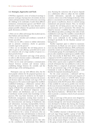 86 | Livro vermelho da flora do Brasil 
2.2. Strategies, Approaches and Tools 
CNCFlora organized a series of technical meetings to 
promote exchange of perspectives of scientists, decision 
makers and representatives of the civil society concerning 
the challenge to be undertaken. Leaders from different 
institutions, environmental agencies and NGO’s were 
therefore invited to identify the main obstacles and to 
propose possible solutions. Six questions were raised to 
guide discussions, as follows: 
1. How can we collate and manage data on plant species, 
their habitats and main threats? 
2. How can we articulate and coordinate a network of 
botanic specialists? 
3. How can we offer a system to validate information 
and to promote consistency checks to guarantee 
scientific rigor in the process? 
4. How can we streamline the red listing process in 
order to gain in scale offering a powerful tool to assess 
the extinction risk of a large number of species in a 
short period of time? 
5. How can we document each stage of the process, 
in order to offer decision makers a defendable case for 
species included in the red list? 
6. How can we create and maintain a communication 
channel between scientists and decision makers, 
establishing linkage between the scientific and the 
political stages of the red listing process. 
Participants came up with different ideas, but the 
most popular solution for the proposed questions was 
an information system. It needed to be developed to 
offer services to plant specialists, extinction risk assessors 
and decision makers to facilitate each stage of the red 
listing process. The system would support the workflow 
established facilitating a collaborative national effort, 
integrating specialists’ contributions from different 
regions of Brazil. Data and information would become 
readily available on threatened indigenous species, 
their habitats and distributions, and on ecosystems. 
Contributors would actively share knowledge on best 
practices. This way, better decisions can be made in 
biodiversity management, creating faster reaction to 
threats. A robust infrastructure was developed to support 
the interconnection and sharing of biodiversity data 
and information, increasing interoperability between 
sources. The system was divided into three modules: 
1) data compilation and validation; 2) extinction risk 
assessments; and 3) action planning. Each module offers 
different services for a variety of end-users, who can 
search biodiversity data and information on threatened 
plant species across a wide range of different datasets, all 
organized from the conservation perspective. 
Red listing is a data intensive process that relies 
on the contribution of professionals from different 
areas. Assessing the extinction risk of species depends 
on a collaborative effort to collate the best available 
scientific information, especially in megadiverse 
countries, where most of the biological diversity of the 
planet is concentrated and information regarding most 
plant species is insufficient, absent or scattered among 
institutional and personal datasets. Thus, we decided 
to separate the red listing process into two stages: 1) 
pre-assessments; and 2) assessments. This division has 
helped to structure a workflow that sorts contributions 
from different specialists, according to the order of tasks 
established in each stage. The workflow created allowed 
profile definition of potential contributors, used to 
define access credentials to the working platform 
developed specifically for the Brazilian national red 
listing process. 
Another important aspect is related to taxonomic 
inconsistencies. In Brazil, one new species is described 
every two days (Sobral  Stehmann, 2009), and botanists 
around the country are constantly revising nomenclature 
of several plant groups. To avoid duplicity, the red listing 
process only considered accepted species available online 
in the Lista da flora do Brasil from 2010, a species list 
composed of 43,478 accepted names. Linkage between 
both information systems guarantees automatic migration 
of data when a species name is updated. In addition, the 
network of botanists that was mobilized to work on the 
Brazilian Flora is composed of potential contributors 
for the pre-assessment stage of the red listing process. 
Credentials to work on different plant families could 
therefore be imported, streamlining the process. 
For the actual assessments, a dedicated staff has 
been trained in application of criteria and categories of 
the IUCN system, version 3.1 (IUCN, 2001). Several 
training courses were attended in order to standardize 
interpretations of the IUCN system. After consolidation 
of data available for each species, profiles were checked 
by the team of assessors. Doubtful cases were discussed in 
group, to avoid misinterpretation. Each risk assessment 
was revised by at least one representative of the Brazil 
Plant Red List Authority – BP-RLA SSC/ IUCN, in 
order to provide a consistency check of each assessment 
consolidated. 
Tasks at each stage of the process were designed to 
be performed through the information system, accessed 
remotely through the web. Several technological tools 
were developed to facilitate data sharing, data cleaning 
and data processing. Some tasks were even automated 
through PHP scripts, which were used to streamline the 
workflow. 
The workflow structure is divided into two stages, 
and each stage brings together a group of tasks that 
need to be performed by accredited professionals so the 
species profile moves forward towards the conclusion 
of the risk assessment (Figure 1). The first stage refers 
to the group of tasks of the pre-assessment, when the 
 