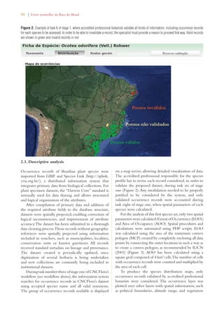 88 | Livro vermelho da flora do Brasil 
Figure 2. Example of task 6 of stage 1, where accredited professional botanists validate all kinds of information, including occurrence records 
for each species to be assessed. In order to be able to invalidate a record, the specialist must provide a reason to proceed that way. Valid records 
are shown in green and invalid records in red 
2.3. Descriptive analysis 
Occurrence records of Brazilian plant species were 
imported from GBIF and Species Link (http://splink. 
cria.org.br/), a distributed information system that 
integrates primary data from biological collections. For 
plant specimen datasets, the “Darwin Core” standard is 
normally used for data sharing and allows structured 
and logical organization of the attributes. 
After compilation of primary data and addition of 
the required attribute fields to the database structure, 
datasets were spatially projected, enabling correction of 
logical inconsistencies, and improvement of attribute 
accuracy. The dataset has been submitted to a thorough 
data cleaning process. Those records without geographic 
references were spatially projected using information 
included in vouchers, such as municipalities, localities, 
conservation units or known gazetteers. All records 
received standard metadata on lineage and provenance. 
The dataset created is periodically updated, since 
digitization of several herbaria is being undertaken 
and new collections are constantly being included in 
institutional datasets. 
During task number three of stage one of CNCFlora’s 
workflow (see workflow above), the information system 
searches for occurrence records in CNCFlora’s dataset 
using accepted species name and all valid synonyms. 
The group of occurrence records available is displayed 
on a map server, allowing detailed visualization of data. 
The accredited professional responsible for the species 
profile has to revise each record considered, in order to 
validate the proposed dataset, during task six of stage 
one (Figure 2). Any invalidation needed to be properly 
justified to be considered by the system, and only 
validated occurrence records were accounted during 
task eight of stage one, when spatial parameters of each 
species were calculated. 
For the analysis of this first species set, only two spatial 
parameters were calculated: Extent of Occurrence (EOO); 
and Area of Occupancy (AOO). Spatial procedures and 
calculations were automated using PHP scripts. EOO 
was calculated using the area of the minimum convex 
polygon (MCP) created by completely enclosing all data 
points by connecting the outer locations in such a way as 
to create a convex polygon, as recommended by IUCN 
(2001) (Figure 3). AOO has been calculated using a 
square grid composed of 4 km² cells. The number of cells 
with occurrence records were counted and multiplied by 
the area of each cell. 
To produce the species distribution maps, only 
occurrence records validated by accredited professional 
botanists were considered. The occurrence layer was 
plotted over other layers with spatial information, such 
as political boundaries, altitude range, and vegetation 
 