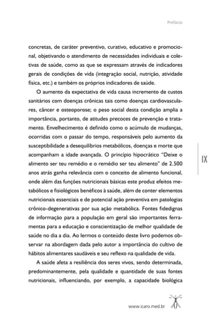 IX
www.icaro.med.br
concretas, de caráter preventivo, curativo, educativo e promocio-
nal, objetivando o atendimento de necessidades individuais e cole-
tivas de saúde, como as que se expressam através de indicadores
gerais de condições de vida (integração social, nutrição, atividade
física, etc.) e também os próprios indicadores de saúde.
O aumento da expectativa de vida causa incremento de custos
sanitários com doenças crônicas tais como doenças cardiovascula-
res, câncer e osteoporose; o peso social desta condição amplia a
importância, portanto, de atitudes precoces de prevenção e trata-
mento. Envelhecimento é definido como o acúmulo de mudanças,
ocorridas com o passar do tempo, responsáveis pelo aumento da
susceptibilidade a desequilíbrios metabólicos, doenças e morte que
acompanham a idade avançada. O princípio hipocrático “Deixe o
alimento ser teu remédio e o remédio ser teu alimento” de 2.500
anos atrás ganha relevância com o conceito de alimento funcional,
onde além das funções nutricionais básicas este produz efeitos me-
tabólicos e fisiológicos benéficos à saúde, além de conter elementos
nutricionais essenciais e de potencial ação preventiva em patologias
crônico-degenerativas por sua ação metabólica. Fontes fidedignas
de informação para a população em geral são importantes ferra-
mentas para a educação e conscientização de melhor qualidade de
saúde no dia a dia. Ao lermos o conteúdo deste livro podemos ob-
servar na abordagem dada pelo autor a importância do cultivo de
hábitos alimentares saudáveis e seu reflexo na qualidade de vida.
A saúde afeta a resiliência dos seres vivos, sendo determinada,
predominantemente, pela qualidade e quantidade de suas fontes
nutricionais, influenciando, por exemplo, a capacidade biológica
Prefácio
 