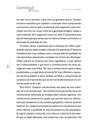 X
Ícaro Alves de Alcantâra
em lidar com o estresse, o que inclui as agressões tóxicas. Existem
inúmeros exemplos que ressaltam a interação entre componentes
nutricionais e tóxicos após sua absorção pelo organismo; estas inte-
rações ocorrem em vários níveis da organização biológica, desde o
nível molecular até o organismo como um todo. É exatamente este
tipo de interação que vemos ocorrer entre as fontes nutricionais e a
promoção de qualidade de vida.
Portanto, educar a população para a obtenção de melhor quali-
dade de vida por ações simples e eficazes é fundamental. A Medicina
Complementar e seu enfoque para a recuperação da qualidade de
vida demandam pensamento complexo em termos de informação.
Neste enfoque os sintomas são sinais reguladores e cada doença
tem multicausalidade o que torna o reconhecimento de novos pa-
radigmas ainda mais difícil. Por isso o conhecimento teórico desta
problemática e a experiência clínica do Dr Ícaro Alcântara, expres-
sos de forma didática e atual, facilitam ao leitor a compreensão de
conceitos tão importantes que tornam-se fundamentais para o cul-
tivo da saúde no dia a dia.
Para Morin “qualquer conhecimento não passa de uma tradu-
ção, de uma reconstrução”. Um conhecimento pertinente não é um
conhecimento sofisticado ou fundado sobre cálculos rigorosos. Um
conhecimento pertinente é aquele que permite situar as informa-
ções que recebemos no seu contexto geográfico, cultural, social ou
histórico. Em relação à promoção da saúde é um conhecimento que
possa reforçar a qualidade de vida das pessoas ou das populações.
Em geral, quando a marca de uma cultura é muito forte ela impe-
de que as idéias diferentes, não conformes a ela, se exprimam. Há
 