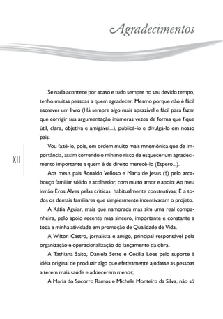 XII
Agradecimentos
Se nada acontece por acaso e tudo sempre no seu devido tempo,
tenho muitas pessoas a quem agradecer. Mesmo porque não é fácil
escrever um livro (Há sempre algo mais aprazível e fácil para fazer
que corrigir sua argumentação inúmeras vezes de forma que fique
útil, clara, objetiva e amigável...), publicá-lo e divulgá-lo em nosso
país.
Vou fazê-lo, pois, em ordem muito mais mnemônica que de im-
portância, assim correndo o mínimo risco de esquecer um agradeci-
mento importante a quem é de direito merecê-lo (Espero...).
Aos meus pais Ronaldo Velloso e Maria de Jesus (†) pelo arca-
bouço familiar sólido e acolhedor, com muito amor e apoio; Ao meu
irmão Eros Alves pelas críticas, habitualmente construtivas; E a to-
dos os demais familiares que simplesmente incentivaram o projeto.
A Kátia Aguiar, mais que namorada mas sim uma real compa-
nheira, pelo apoio recente mas sincero, importante e constante a
toda a minha atividade em promoção de Qualidade de Vida.
A Wilton Castro, jornalista e amigo, principal responsável pela
organização e operacionalização do lançamento da obra.
A Tathiana Saito, Daniela Sette e Cecília Lóes pelo suporte à
idéia original de produzir algo que efetivamente ajudasse as pessoas
a terem mais saúde e adoecerem menos;
A Maria do Socorro Ramos e Michele Monteiro da Silva, não só
 