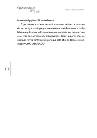 XIV
Ícaro Alves de Alcantâra
livro e divulgação da filosofia da obra.
E por último, mas não menos importante; de fato, a todos os
demais amigos e colegas que eventualmente minha memória tenha
falhado em lembrar individualmente no momento em que escrevia
este; mas que acreditaram, incentivaram, deram suporte e/ou de
qualquer forma contribuíram para que esta obra se tornasse reali-
dade: MUITO OBRIGADO
 