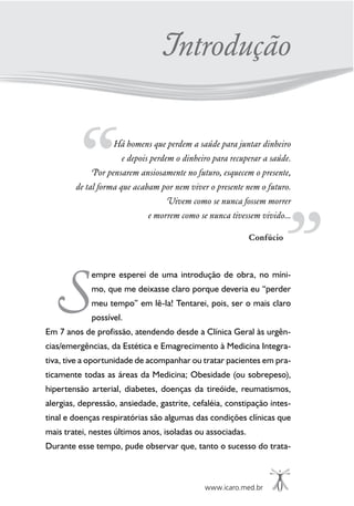 www.icaro.med.br
Há homens que perdem a saúde para juntar dinheiro
e depois perdem o dinheiro para recuperar a saúde.
Por pensarem ansiosamente no futuro, esquecem o presente,
de tal forma que acabam por nem viver o presente nem o futuro.
Vivem como se nunca fossem morrer
e morrem como se nunca tivessem vivido...
Confúcio
empre esperei de uma introdução de obra, no míni-
mo, que me deixasse claro porque deveria eu “perder
meu tempo” em lê-la! Tentarei, pois, ser o mais claro
possível.
Em 7 anos de profissão, atendendo desde a Clínica Geral às urgên-
cias/emergências, da Estética e Emagrecimento à Medicina Integra-
tiva, tive a oportunidade de acompanhar ou tratar pacientes em pra-
ticamente todas as áreas da Medicina; Obesidade (ou sobrepeso),
hipertensão arterial, diabetes, doenças da tireóide, reumatismos,
alergias, depressão, ansiedade, gastrite, cefaléia, constipação intes-
tinal e doenças respiratórias são algumas das condições clínicas que
mais tratei, nestes últimos anos, isoladas ou associadas.
Durante esse tempo, pude observar que, tanto o sucesso do trata-
S
Introdução
 