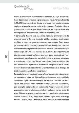 16
Ícaro Alves de Alcântara
mento quanto evitar recorrências de doenças, ou seja, a cura/me-
lhora dos sinais e sintomas e prevenção de novas “crises”,depende
(e MUITO!) da observância de regras simples, mas freqüentemente
negligenciadas pela grande maioria das pessoas; Cuidados básicos
com a saúde individual que, ao deixarmos de ter, prejudicam de for-
ma importante e diretamente a nossa qualidade de vida.
A construção de uma casa ou edifício necessita primeiramente de
uma estrutura e de uma fundação sólida e durável, sendo assim
confiável e capaz de suportar eventuais sobrecargas. Com o cor-
po humano não há diferença: Nossos hábitos de vida, em conjunto
com as tendências genéticas individuais, formam a base sobre a qual
nosso corpo irá funcionar no dia-a-dia e, assim, desempenhar suas
atividades, de acordo, melhor ou pior que nossas expectativas. Nos-
sas doenças, principalmente as crônicas, quase sempre aparecem
e mantêm-se à custa das “falhas” nesta base: O sedentarismo não
leva à obesidade, hipertensão e diabetes? A exposição ao ar condi-
cionado às doenças respiratórias? O stress excessivo às doenças da
tireóide, gastrites, cefaléias e depressão?
Para tudo há uma relação de causa-efeito, ou seja, não há como ter
ou recuperar a saúde, de forma efetiva e duradoura, sem o cuidado
diário com a prática e manutenção de Hábitos Saudáveis de Vida.
Quem não acredita nesta verdade absoluta, procura seu médico,
por exemplo, esperando um tratamento “mágico”, que irá aliviar
suas queixas com o mínimo possível de mudanças no seu estilo de
viver. Não raras vezes, o paciente sai do consultório médico com
uma ou duas (ou mais) medicações, obtém algum alívio, mas logo
retorna... Várias vezes. Em breve, estas pessoas estarão tomando
 