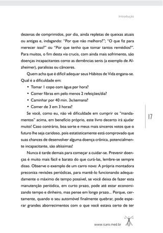 17
www.icaro.med.br
Introdução
dezenas de comprimidos, por dia, ainda repletas de queixas atuais
ou antigas e, indagando: “Por que não melhoro?”; “O que fiz para
merecer isso?” ou “Por que tenho que tomar tantos remédios?”.
Para muitos, o fim desta via crucis, com ainda mais sofrimento, são
doenças incapacitantes como as demências senis (a exemplo de Al-
zheimer), paralisias ou cânceres.
Quem acha que é difícil adequar seus Hábitos de Vida engana-se.
Qual é a dificuldade em:
• Tomar 1 copo com água por hora?
• Comer fibras em pelo menos 2 refeições/dia?
• Caminhar por 40 min. 3x/semana?
• Comer de 3 em 3 horas?
Se você, como eu, não vê dificuldade em cumprir os “manda-
mentos” acima, em benefício próprio, este livro decerto irá ajudar
muito! Caso contrário, boa sorte e meus mais sinceros votos que o
futuro lhe seja caridoso, pois estatisticamente está comprovado que
suas chances de desenvolver alguma doença crônica, potencialmen-
te incapacitante, são altíssimas!
Nunca é tarde demais para começar a cuidar-se. Prevenir doen-
ças é muito mais fácil e barato do que curá-las, lembre-se sempre
disso. Observe o exemplo de um carro novo: A própria montadora
preconiza revisões periódicas, para mantê-lo funcionando adequa-
damente o máximo de tempo possível, se você deixa de fazer esta
manutenção periódica, em curto prazo, pode até estar economi-
zando tempo e dinheiro, mas pense em longo prazo... Porque, cer-
tamente, quando o seu automóvel finalmente quebrar, pode espe-
rar grandes aborrecimentos com o que você estava certo de ter
 