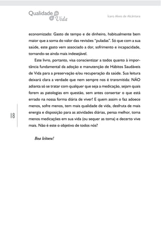 18
Ícaro Alves de Alcântara
economizado: Gasto de tempo e de dinheiro, habitualmente bem
maior que a soma do valor das revisões “puladas”. Só que com a sua
saúde, este gasto vem associado a dor, sofrimento e incapacidade,
tornando-se ainda mais indesejável.
Este livro, portanto, visa conscientizar a todos quanto à impor-
tância fundamental da adoção e manutenção de Hábitos Saudáveis
de Vida para a preservação e/ou recuperação da saúde. Sua leitura
deixará clara a verdade que nem sempre nos é transmitida: NÃO
adianta só se tratar com qualquer que seja a medicação, sejam quais
forem as patologias em questão, sem antes consertar o que está
errado na nossa forma diária de viver! E quem assim o faz adoece
menos, sofre menos, tem mais qualidade de vida, desfruta de mais
energia e disposição para as atividades diárias, pensa melhor, toma
menos medicações em sua vida (ou sequer as toma) e decerto vive
mais. Não é este o objetivo de todos nós?
Boa leitura!
 
