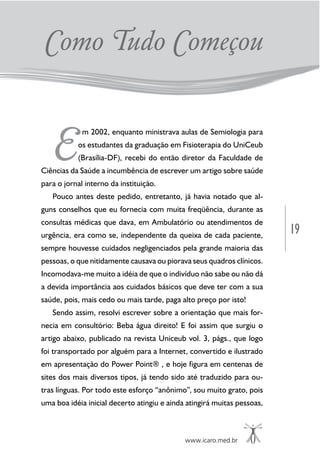 19
www.icaro.med.br
E
m 2002, enquanto ministrava aulas de Semiologia para
os estudantes da graduação em Fisioterapia do UniCeub
(Brasília-DF), recebi do então diretor da Faculdade de
Ciências da Saúde a incumbência de escrever um artigo sobre saúde
para o jornal interno da instituição.
Pouco antes deste pedido, entretanto, já havia notado que al-
guns conselhos que eu fornecia com muita freqüência, durante as
consultas médicas que dava, em Ambulatório ou atendimentos de
urgência, era como se, independente da queixa de cada paciente,
sempre houvesse cuidados negligenciados pela grande maioria das
pessoas, o que nitidamente causava ou piorava seus quadros clínicos.
Incomodava-me muito a idéia de que o indivíduo não sabe ou não dá
a devida importância aos cuidados básicos que deve ter com a sua
saúde, pois, mais cedo ou mais tarde, paga alto preço por isto!
Sendo assim, resolvi escrever sobre a orientação que mais for-
necia em consultório: Beba água direito! E foi assim que surgiu o
artigo abaixo, publicado na revista Uniceub vol. 3, págs., que logo
foi transportado por alguém para a Internet, convertido e ilustrado
em apresentação do Power Point® , e hoje figura em centenas de
sites dos mais diversos tipos, já tendo sido até traduzido para ou-
tras línguas. Por todo este esforço “anônimo”, sou muito grato, pois
uma boa idéia inicial decerto atingiu e ainda atingirá muitas pessoas,
Como Tudo Começou
 