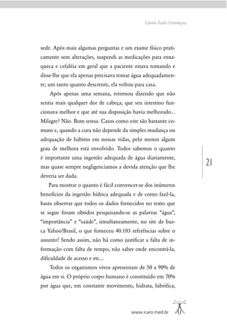 21
www.icaro.med.br
Como Tudo Começou
sede. Após mais algumas perguntas e um exame físico prati-
camente sem alterações, suspendi as medicações para enxa-
queca e cefaléia em geral que a paciente estava tomando e
disse-lhe que ela apenas precisava tomar água adequadamen-
te; um tanto quanto descrente, ela voltou para casa.
Após apenas uma semana, retornou dizendo que não
sentia mais qualquer dor de cabeça, que seu intestino fun-
cionava melhor e que até sua disposição havia melhorado...
Milagre? Não. Bom senso. Casos como este são bastante co-
muns e, quando a cura não depende da simples mudança ou
adequação de hábitos em nossas vidas, pelo menos algum
grau de melhora está envolvido. Todos sabemos o quanto
é importante uma ingestão adequada de água diariamente,
mas quase sempre negligenciamos a devida atenção que lhe
deveria ser dada.
Para mostrar o quanto é fácil convencer-se dos inúmeros
benefícios da ingestão hídrica adequada e de como fazê-la,
basta observar que todos os dados fornecidos no texto que
se segue foram obtidos pesquisando-se as palavras “água”,
“importância” e “saúde”, simultaneamente, no site de bus-
ca Yahoo!Brasil, o que forneceu 40.103 referências sobre o
assunto! Sendo assim, não há como justiﬁcar a falta de in-
formação com falta de tempo, não saber onde encontrá-la,
diﬁculdade de acesso e etc...
Todos os organismos vivos apresentam de 50 a 90% de
água em si. O próprio corpo humano é constituído em 70%
por água que, em constante movimento, hidrata, lubriﬁca,
 