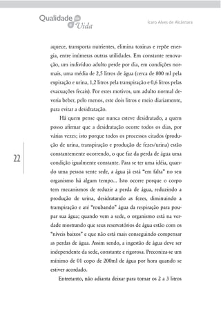 22
Ícaro Alves de Alcântara
aquece, transporta nutrientes, elimina toxinas e repõe ener-
gia, entre inúmeras outras utilidades. Em constante renova-
ção, um indivíduo adulto perde por dia, em condições nor-
mais, uma média de 2,5 litros de água (cerca de 800 ml pela
expiração e urina, 1,2 litros pela transpiração e 0,6 litros pelas
evacuações fecais). Por estes motivos, um adulto normal de-
veria beber, pelo menos, este dois litros e meio diariamente,
para evitar a desidratação.
Há quem pense que nunca esteve desidratado, a quem
posso aﬁrmar que a desidratação ocorre todos os dias, por
várias vezes; isto porque todos os processos citados (produ-
ção de urina, transpiração e produção de fezes/urina) estão
constantemente ocorrendo, o que faz da perda de água uma
condição igualmente constante. Para se ter uma idéia, quan-
do uma pessoa sente sede, a água já está “em falta” no seu
organismo há algum tempo... Isto ocorre porque o corpo
tem mecanismos de reduzir a perda de água, reduzindo a
produção de urina, desidratando as fezes, diminuindo a
transpiração e até “roubando” água da respiração para pou-
par sua água; quando vem a sede, o organismo está na ver-
dade mostrando que seus reservatórios de água estão com os
“níveis baixos” e que não está mais conseguindo compensar
as perdas de água. Assim sendo, a ingestão de água deve ser
independente da sede, constante e rigorosa. Preconiza-se um
mínimo de 01 copo de 200ml de água por hora quando se
estiver acordado.
Entretanto, não adianta deixar para tomar os 2 a 3 litros
 