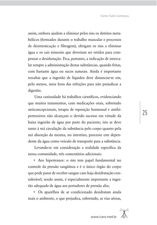 25
www.icaro.med.br
Como Tudo Começou
assim, embora ajudem a eliminar pelos rins os detritos meta-
bólicos (formados durante o trabalho muscular e processos
de desintoxicação e ﬁltragem), obrigam os rins a eliminar
água e os sais minerais que deveriam ser retidos para com-
pensar a desidratação. Fica, portanto, a indicação de interca-
lar sempre a administração destas substâncias, quando feitas,
com bastante água ou sucos naturais. Ainda é importante
ressaltar que a ingestão de líquidos deve distanciar-se em,
pelo menos, meia hora das refeições para não prejudicar a
digestão.
Uma curiosidade há trabalhos cientíﬁcos, evidenciando
que muitos tratamentos, com medicações orais, sobretudo
anticoncepcionais, terapia de reposição hormonal e antihi-
pertensivos não alcançam o devido sucesso em virtude da
baixa ingestão de água por parte do paciente; isto se deve
tanto à má circulação da substância pelo corpo quanto pela
má absorção da mesma, no intestino, processo este depen-
dente da água como veículo de transporte para a substância.
Levando-se em consideração a realidade especíﬁca da
nossa comunidade, três comentários adicionais:
controle da pressão sangüínea e é o único órgão do corpo
que pode parar de receber sangue caso haja desidratação con-
siderável; sendo assim, é especialmente importante a inges-
tão adequada de água aos portadores de pressão alta;
mais o ambiente, o que prejudica, sobretudo, as vias aéreas,
 