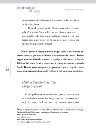 26
Ícaro Alves de Alcântara
tornando consideravelmente maior e mandatória a reposição
de água, freqüente;
-
gular (5 a 6 refeições por dia) rica em ﬁbras, e exercícios fí-
sicos regulares são tudo o que qualquer pessoa precisa para
perder peso e/ou manter-se no seu peso ideal (tema a ser
discutido nos próximos artigos)
Com o “sucesso” deste primeiro artigo, solicitaram-me que es-
crevesse outro, para os próximos dois volumes da revista. Resolvi
seguir a mesma linha do primeiro e optei por falar sobre os demais
Hábitos Saúdáveis de Vida, essenciais à obtenção e manutenção da
Saúde. Nascia, assim, o segundo artigo que evidencia os quatro man-
damentos básicos da boa saúde conforme originalmente publicado.
Hábitos Saudáveis de Vida
(Artigo Original)2
O que podem ter em comum uma pessoa com sensação
de dormência ocasional nos braços e pernas, outra com sen-
sação de cansaço fácil, mais uma cujo intestino só funciona
2
Artigo escrito por Ícaro Alves Alcântara, Médico e Homeopata, Ex-professor de Semiologia,
Patologia e Clínica Médica para a graduação em Fisioterapia do Uniceub
BIBLIOGRAFIA (Internet):
www.reflexao.com.br
www.simers.org.br/arquivosimers.php
www.rebidia.org.br/noticias/saude/cnsmssus.html
 