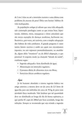 27
www.icaro.med.br
Como Tudo Começou
de 3 em 3 dias ou até a intervalos maiores e uma última com
problema de excesso de peso? Diria sem hesitar: hábitos de
vida inadequados.
As populações antigas já sabiam que uma vida adequada
não contempla patologias como as que temos hoje; hiper-
tensão, diabetes, stress, enxaquecas e dores articulares que
são meros exemplos de doenças modernas, facilmente me-
lhoráveis e, por vezes, até curáveis, com a simples adequação
dos hábitos de vida cotidianos. A grande pergunta é: entre
tantos fatores nocivos à saúde aos quais nos encontramos
expostos, ou nos expomos premeditadamente, na atualida-
de, alguns deles “imutáveis” ou de difícil adaptação, o que
priorizar? A resposta reside na chamada “tétrade da saúde”,
conforme segue:
Água
Já foi bastante abordada a correta ingestão hídrica em
artigo anterior; a mesma deve ser de cerca de 2,5 litros de
água/dia para um indivíduo de cerca de 70 kg de peso com
atividade física moderada. Vale lembrar que tal quantidade
deve ser distribuída ao longo do dia de forma eqüitativa, o
que perfaz 01 copo de 200ml por hora acordado, longe das
refeições. Sempre se recomenda que seja evitada a ingestão
 