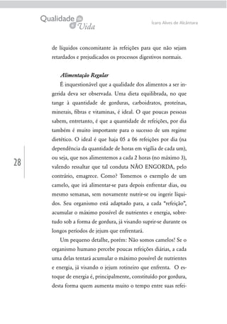 28
Ícaro Alves de Alcântara
de líquidos concomitante às refeições para que não sejam
retardados e prejudicados os processos digestivos normais.
Alimentação Regular
É inquestionável que a qualidade dos alimentos a ser in-
gerida deva ser observada. Uma dieta equilibrada, no que
tange à quantidade de gorduras, carboidratos, proteínas,
minerais, ﬁbras e vitaminas, é ideal. O que poucas pessoas
sabem, entretanto, é que a quantidade de refeições, por dia
também é muito importante para o sucesso de um regime
dietético. O ideal é que haja 05 a 06 refeições por dia (na
dependência da quantidade de horas em vigília de cada um),
ou seja, que nos alimentemos a cada 2 horas (no máximo 3),
valendo ressaltar que tal conduta NÃO ENGORDA, pelo
contrário, emagrece. Como? Tomemos o exemplo de um
camelo, que irá alimentar-se para depois enfrentar dias, ou
mesmo semanas, sem novamente nutrir-se ou ingerir líqui-
dos. Seu organismo está adaptado para, a cada “refeição”,
acumular o máximo possível de nutrientes e energia, sobre-
tudo sob a forma de gordura, já visando suprir-se durante os
longos períodos de jejum que enfrentará.
Um pequeno detalhe, porém: Não somos camelos! Se o
organismo humano percebe poucas refeições diárias, a cada
uma delas tentará acumular o máximo possível de nutrientes
e energia, já visando o jejum rotineiro que enfrenta. O es-
toque de energia é, principalmente, constituído por gordura,
desta forma quem aumenta muito o tempo entre suas refei-
 