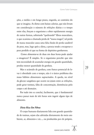 29
www.icaro.med.br
Como Tudo Começou
ções, a médio e em longo prazo, engorda, ao contrário do
que se imagina. As dietas com baixas calorias, que não levam
em consideração o número de refeições diárias e o tempo
entre elas, forçam o organismo a obter rapidamente energia
de outras formas, sobretudo “quebrando” ﬁbras musculares,
o que ocasiona a chamada perda de “massa magra”, tal perda
de massa muscular causa uma falsa ilusão de perda saudável
de peso, mas, logo após a dieta, a pessoa tende a recuperar o
peso perdido só que na forma de depósitos gordurosos.
Como alimentar-se de duas em duas horas pode ajudar
a emagrecer? É simples. Se o organismo percebe que não
tem necessidade de acumular energia em grande quantidade,
produz menor quantidade de gordura.
Mas o acúmulo de gordura, com franco potencial de le-
var à obesidade com o tempo, não é o único problema dos
maus hábitos alimentares supracitados. A queda, no nível
da glicose sangüínea que ocorre no jejum entre as refeições,
pode gerar tontura, falta de concentração, dormências pelo
corpo e até desmaios.
Por tudo isto se conclui, facilmente, que é fundamental
nunca passar mais de três horas sem ingerir algum tipo de
alimento.
Dieta Rica Em Fibras
O corpo humano diariamente lida com grande quantida-
de de toxinas, sejam elas advindas diretamente do meio am-
biente, ar, alimentos e etc..., ou produzidas por ele próprio.
 
