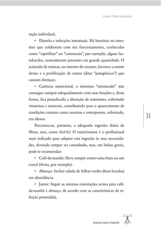 31
www.icaro.med.br
Como Tudo Começou
tação individual;
-
tino que colaboram com seu funcionamento, conhecidas
como “saprófitas” ou “comensais”, por exemplo, alguns lac-
tobacilos, normalmente presentes em grande quantidade. O
acúmulo de toxinas, no interior do mesmo, favorece a morte
destas e a proliferação de outras (ditas “patogênicas”) que
causam doenças;
consegue cumprir adequadamente com suas funções e, desta
forma, fica prejudicada a absorção de nutrientes, sobretudo
vitaminas e minerais, contribuindo para o aparecimento de
condições comuns como anemias e osteoporose, sobretudo,
em idosos.
Preconiza-se, portanto, a adequada ingestão diária de
ﬁbras; mas, como fazê-la? O nutricionista é o proﬁssional
mais indicado para adaptar esta ingestão às suas necessida-
des, devendo sempre ser consultado, mas, em linhas gerais,
pode-se recomendar:
cereal (Aveia, por exemplo).
em abundância.
da-manhã e almoço, de acordo com as características da re-
feição pretendida.
 