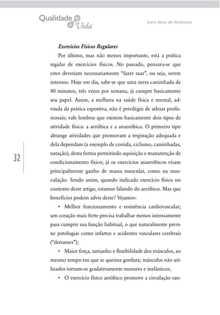 32
Ícaro Alves de Alcântara
Exercícios Físicos Regulares
Por último, mas não menos importante, está a prática
regular de exercícios físicos. No passado, pensava-se que
estes deveriam necessariamente “fazer suar”, ou seja, serem
intensos. Hoje em dia, sabe-se que uma mera caminhada de
40 minutos, três vezes por semana, já cumpre basicamente
seu papel. Assim, a melhora na saúde física e mental, ad-
vinda da prática esportiva, não é privilégio de atletas proﬁs-
sionais; vale lembrar que existem basicamente dois tipos de
atividade física: a aeróbica e a anaeróbica. O primeiro tipo
abrange atividades que promovam a respiração adequada e
dela dependam (a exemplo de corrida, ciclismo, caminhadas,
natação), desta forma permitindo aquisição e manutenção de
condicionamento físico; já os exercícios anaeróbicos visam
principalmente ganho de massa muscular, como na mus-
culação. Sendo assim, quando indicado exercício físico no
contexto deste artigo, estamos falando do aeróbico. Mas que
benefícios podem advir deste? Vejamos:
um coração mais forte precisa trabalhar menos intensamente
para cumprir sua função habitual, o que naturalmente previ-
ne patologias como infartos e acidentes vasculares cerebrais
(“derrames”);
mesmo tempo em que se queima gordura; músculos não uti-
lizados tornam-se gradativamente menores e inelásticos;
-
 