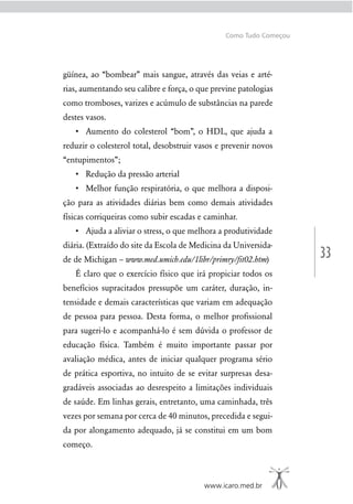 33
www.icaro.med.br
Como Tudo Começou
güínea, ao “bombear” mais sangue, através das veias e arté-
rias, aumentando seu calibre e força, o que previne patologias
como tromboses, varizes e acúmulo de substâncias na parede
destes vasos.
reduzir o colesterol total, desobstruir vasos e prevenir novos
“entupimentos”;
-
ção para as atividades diárias bem como demais atividades
físicas corriqueiras como subir escadas e caminhar.
diária. (Extraído do site da Escola de Medicina da Universida-
de de Michigan – www.med.umich.edu/1libr/primry/ﬁt02.htm)
É claro que o exercício físico que irá propiciar todos os
benefícios supracitados pressupõe um caráter, duração, in-
tensidade e demais características que variam em adequação
de pessoa para pessoa. Desta forma, o melhor proﬁssional
para sugeri-lo e acompanhá-lo é sem dúvida o professor de
educação física. Também é muito importante passar por
avaliação médica, antes de iniciar qualquer programa sério
de prática esportiva, no intuito de se evitar surpresas desa-
gradáveis associadas ao desrespeito a limitações individuais
de saúde. Em linhas gerais, entretanto, uma caminhada, três
vezes por semana por cerca de 40 minutos, precedida e segui-
da por alongamento adequado, já se constitui em um bom
começo.
 
