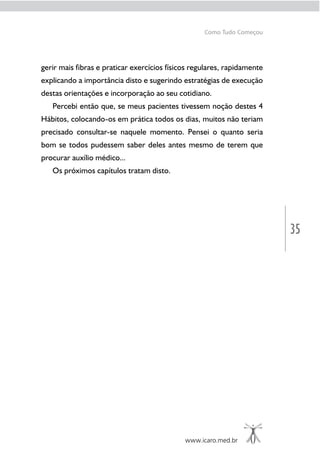 35
www.icaro.med.br
Como Tudo Começou
gerir mais fibras e praticar exercícios físicos regulares, rapidamente
explicando a importância disto e sugerindo estratégias de execução
destas orientações e incorporação ao seu cotidiano.
Percebi então que, se meus pacientes tivessem noção destes 4
Hábitos, colocando-os em prática todos os dias, muitos não teriam
precisado consultar-se naquele momento. Pensei o quanto seria
bom se todos pudessem saber deles antes mesmo de terem que
procurar auxílio médico...
Os próximos capítulos tratam disto.
 